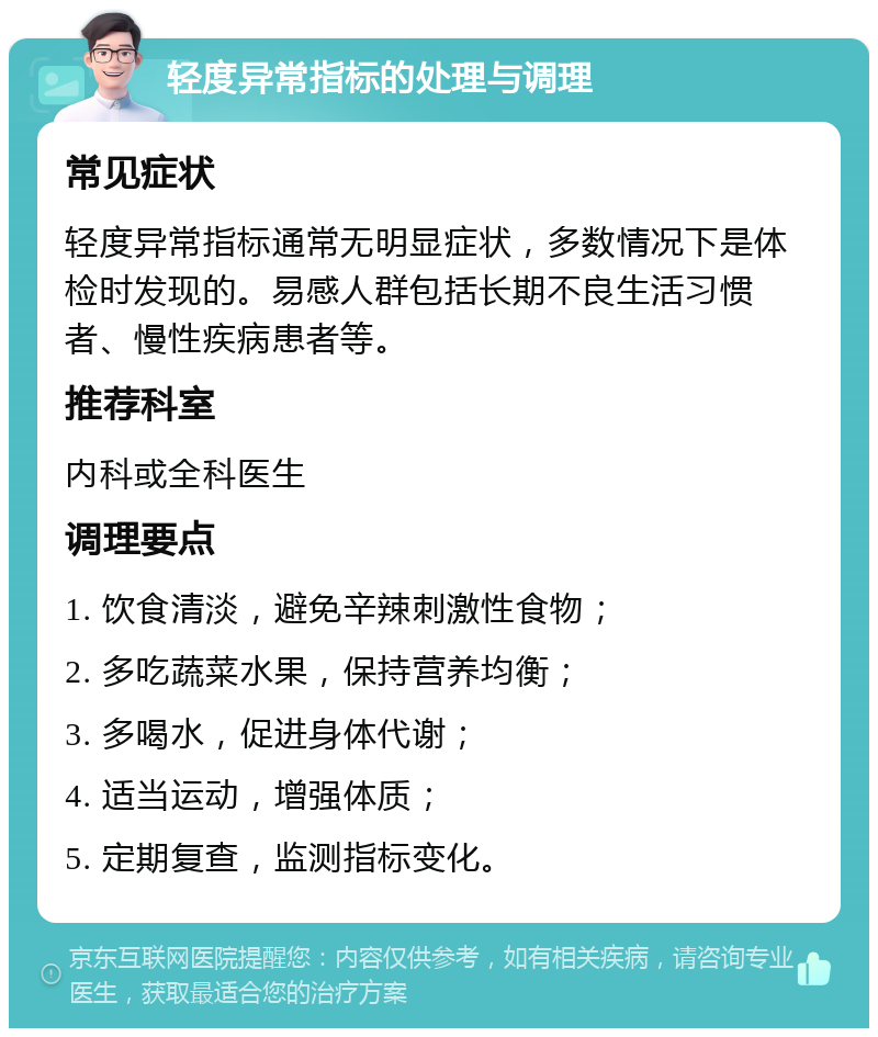 轻度异常指标的处理与调理 常见症状 轻度异常指标通常无明显症状，多数情况下是体检时发现的。易感人群包括长期不良生活习惯者、慢性疾病患者等。 推荐科室 内科或全科医生 调理要点 1. 饮食清淡，避免辛辣刺激性食物； 2. 多吃蔬菜水果，保持营养均衡； 3. 多喝水，促进身体代谢； 4. 适当运动，增强体质； 5. 定期复查，监测指标变化。