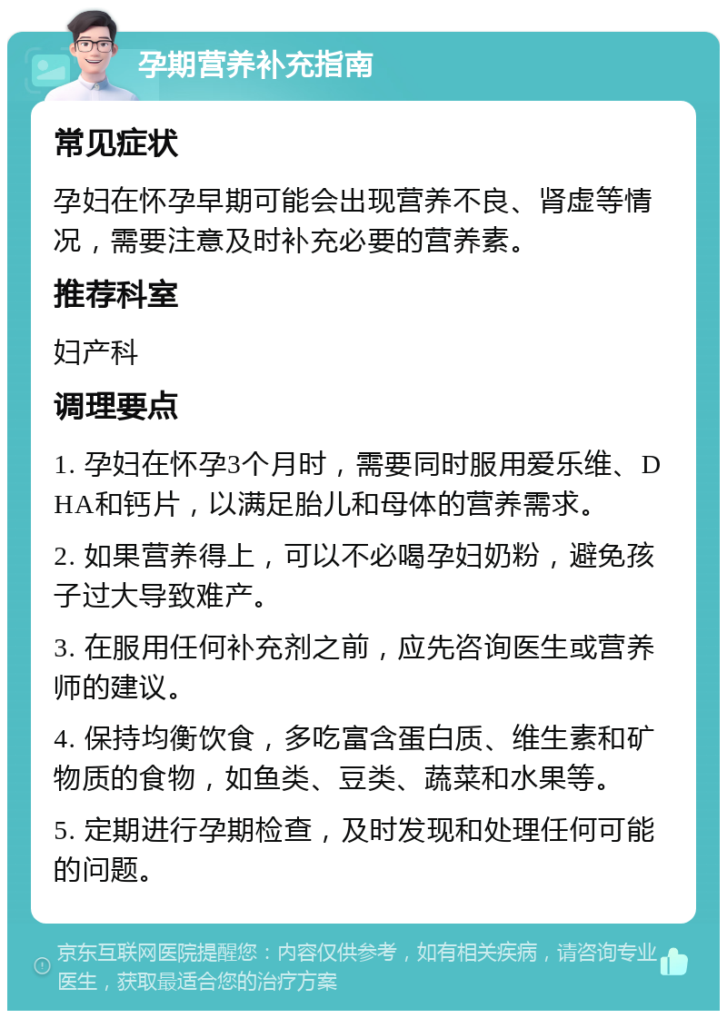 孕期营养补充指南 常见症状 孕妇在怀孕早期可能会出现营养不良、肾虚等情况，需要注意及时补充必要的营养素。 推荐科室 妇产科 调理要点 1. 孕妇在怀孕3个月时，需要同时服用爱乐维、DHA和钙片，以满足胎儿和母体的营养需求。 2. 如果营养得上，可以不必喝孕妇奶粉，避免孩子过大导致难产。 3. 在服用任何补充剂之前，应先咨询医生或营养师的建议。 4. 保持均衡饮食，多吃富含蛋白质、维生素和矿物质的食物，如鱼类、豆类、蔬菜和水果等。 5. 定期进行孕期检查，及时发现和处理任何可能的问题。