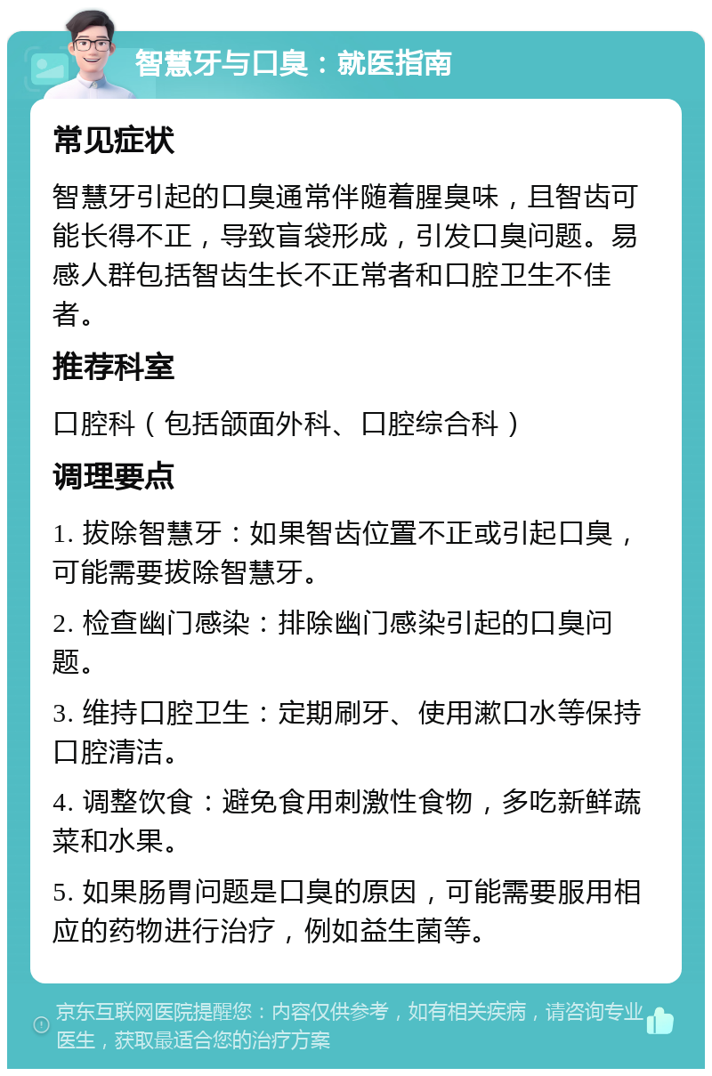 智慧牙与口臭：就医指南 常见症状 智慧牙引起的口臭通常伴随着腥臭味，且智齿可能长得不正，导致盲袋形成，引发口臭问题。易感人群包括智齿生长不正常者和口腔卫生不佳者。 推荐科室 口腔科（包括颌面外科、口腔综合科） 调理要点 1. 拔除智慧牙：如果智齿位置不正或引起口臭，可能需要拔除智慧牙。 2. 检查幽门感染：排除幽门感染引起的口臭问题。 3. 维持口腔卫生：定期刷牙、使用漱口水等保持口腔清洁。 4. 调整饮食：避免食用刺激性食物，多吃新鲜蔬菜和水果。 5. 如果肠胃问题是口臭的原因，可能需要服用相应的药物进行治疗，例如益生菌等。