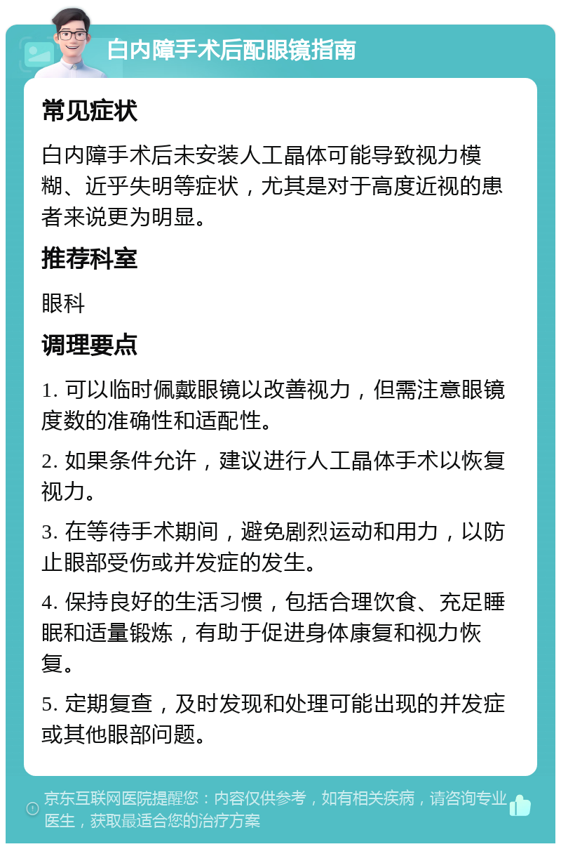 白内障手术后配眼镜指南 常见症状 白内障手术后未安装人工晶体可能导致视力模糊、近乎失明等症状，尤其是对于高度近视的患者来说更为明显。 推荐科室 眼科 调理要点 1. 可以临时佩戴眼镜以改善视力，但需注意眼镜度数的准确性和适配性。 2. 如果条件允许，建议进行人工晶体手术以恢复视力。 3. 在等待手术期间，避免剧烈运动和用力，以防止眼部受伤或并发症的发生。 4. 保持良好的生活习惯，包括合理饮食、充足睡眠和适量锻炼，有助于促进身体康复和视力恢复。 5. 定期复查，及时发现和处理可能出现的并发症或其他眼部问题。