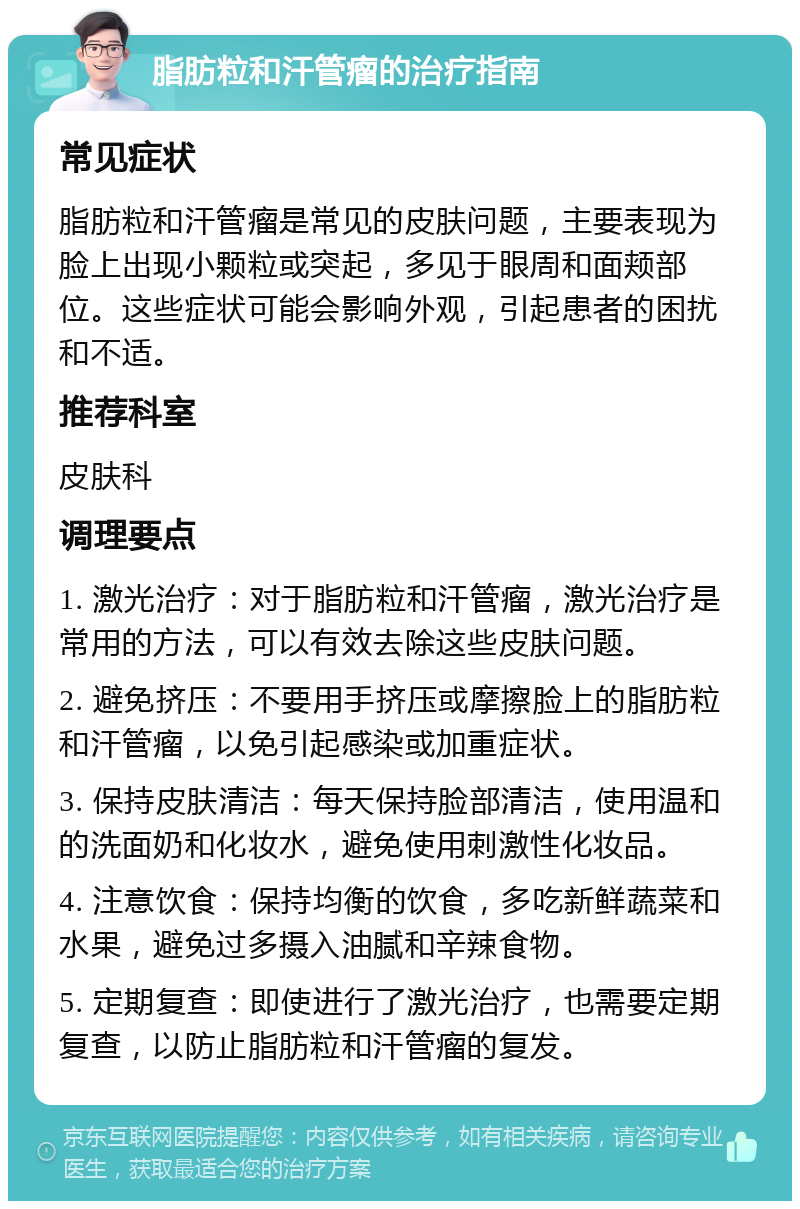 脂肪粒和汗管瘤的治疗指南 常见症状 脂肪粒和汗管瘤是常见的皮肤问题，主要表现为脸上出现小颗粒或突起，多见于眼周和面颊部位。这些症状可能会影响外观，引起患者的困扰和不适。 推荐科室 皮肤科 调理要点 1. 激光治疗：对于脂肪粒和汗管瘤，激光治疗是常用的方法，可以有效去除这些皮肤问题。 2. 避免挤压：不要用手挤压或摩擦脸上的脂肪粒和汗管瘤，以免引起感染或加重症状。 3. 保持皮肤清洁：每天保持脸部清洁，使用温和的洗面奶和化妆水，避免使用刺激性化妆品。 4. 注意饮食：保持均衡的饮食，多吃新鲜蔬菜和水果，避免过多摄入油腻和辛辣食物。 5. 定期复查：即使进行了激光治疗，也需要定期复查，以防止脂肪粒和汗管瘤的复发。