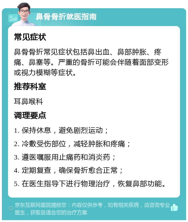 鼻骨骨折就医指南 常见症状 鼻骨骨折常见症状包括鼻出血、鼻部肿胀、疼痛、鼻塞等。严重的骨折可能会伴随着面部变形或视力模糊等症状。 推荐科室 耳鼻喉科 调理要点 1. 保持休息，避免剧烈运动； 2. 冷敷受伤部位，减轻肿胀和疼痛； 3. 遵医嘱服用止痛药和消炎药； 4. 定期复查，确保骨折愈合正常； 5. 在医生指导下进行物理治疗，恢复鼻部功能。