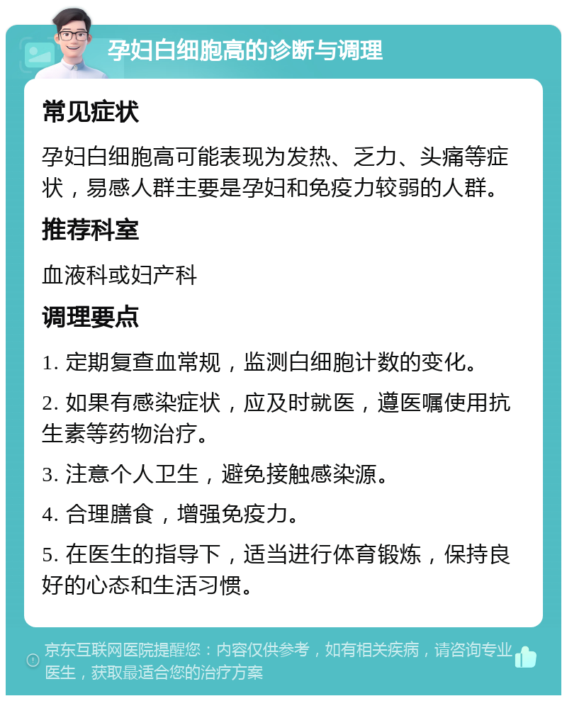 孕妇白细胞高的诊断与调理 常见症状 孕妇白细胞高可能表现为发热、乏力、头痛等症状，易感人群主要是孕妇和免疫力较弱的人群。 推荐科室 血液科或妇产科 调理要点 1. 定期复查血常规，监测白细胞计数的变化。 2. 如果有感染症状，应及时就医，遵医嘱使用抗生素等药物治疗。 3. 注意个人卫生，避免接触感染源。 4. 合理膳食，增强免疫力。 5. 在医生的指导下，适当进行体育锻炼，保持良好的心态和生活习惯。