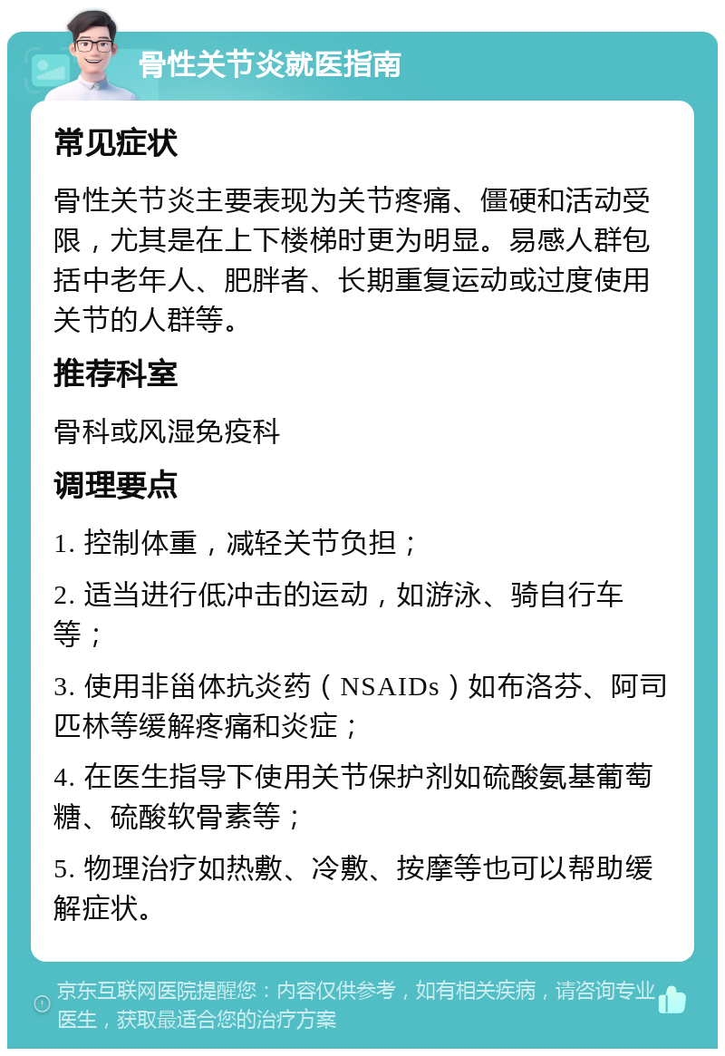 骨性关节炎就医指南 常见症状 骨性关节炎主要表现为关节疼痛、僵硬和活动受限，尤其是在上下楼梯时更为明显。易感人群包括中老年人、肥胖者、长期重复运动或过度使用关节的人群等。 推荐科室 骨科或风湿免疫科 调理要点 1. 控制体重，减轻关节负担； 2. 适当进行低冲击的运动，如游泳、骑自行车等； 3. 使用非甾体抗炎药（NSAIDs）如布洛芬、阿司匹林等缓解疼痛和炎症； 4. 在医生指导下使用关节保护剂如硫酸氨基葡萄糖、硫酸软骨素等； 5. 物理治疗如热敷、冷敷、按摩等也可以帮助缓解症状。