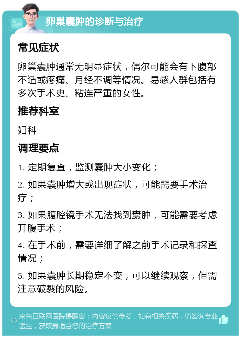 卵巢囊肿的诊断与治疗 常见症状 卵巢囊肿通常无明显症状，偶尔可能会有下腹部不适或疼痛、月经不调等情况。易感人群包括有多次手术史、粘连严重的女性。 推荐科室 妇科 调理要点 1. 定期复查，监测囊肿大小变化； 2. 如果囊肿增大或出现症状，可能需要手术治疗； 3. 如果腹腔镜手术无法找到囊肿，可能需要考虑开腹手术； 4. 在手术前，需要详细了解之前手术记录和探查情况； 5. 如果囊肿长期稳定不变，可以继续观察，但需注意破裂的风险。