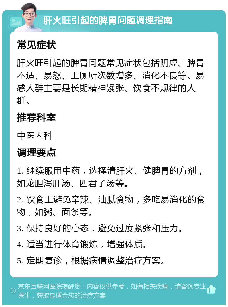 肝火旺引起的脾胃问题调理指南 常见症状 肝火旺引起的脾胃问题常见症状包括阴虚、脾胃不适、易怒、上厕所次数增多、消化不良等。易感人群主要是长期精神紧张、饮食不规律的人群。 推荐科室 中医内科 调理要点 1. 继续服用中药，选择清肝火、健脾胃的方剂，如龙胆泻肝汤、四君子汤等。 2. 饮食上避免辛辣、油腻食物，多吃易消化的食物，如粥、面条等。 3. 保持良好的心态，避免过度紧张和压力。 4. 适当进行体育锻炼，增强体质。 5. 定期复诊，根据病情调整治疗方案。