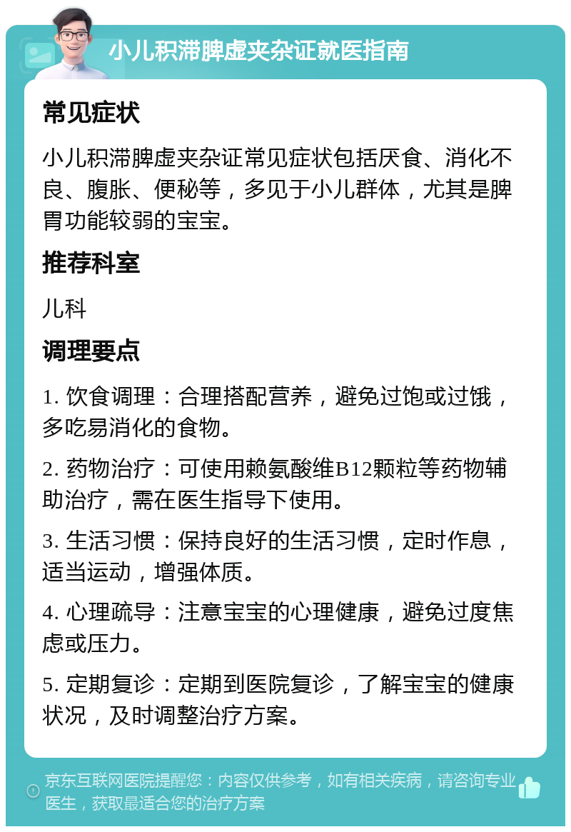 小儿积滞脾虚夹杂证就医指南 常见症状 小儿积滞脾虚夹杂证常见症状包括厌食、消化不良、腹胀、便秘等，多见于小儿群体，尤其是脾胃功能较弱的宝宝。 推荐科室 儿科 调理要点 1. 饮食调理：合理搭配营养，避免过饱或过饿，多吃易消化的食物。 2. 药物治疗：可使用赖氨酸维B12颗粒等药物辅助治疗，需在医生指导下使用。 3. 生活习惯：保持良好的生活习惯，定时作息，适当运动，增强体质。 4. 心理疏导：注意宝宝的心理健康，避免过度焦虑或压力。 5. 定期复诊：定期到医院复诊，了解宝宝的健康状况，及时调整治疗方案。