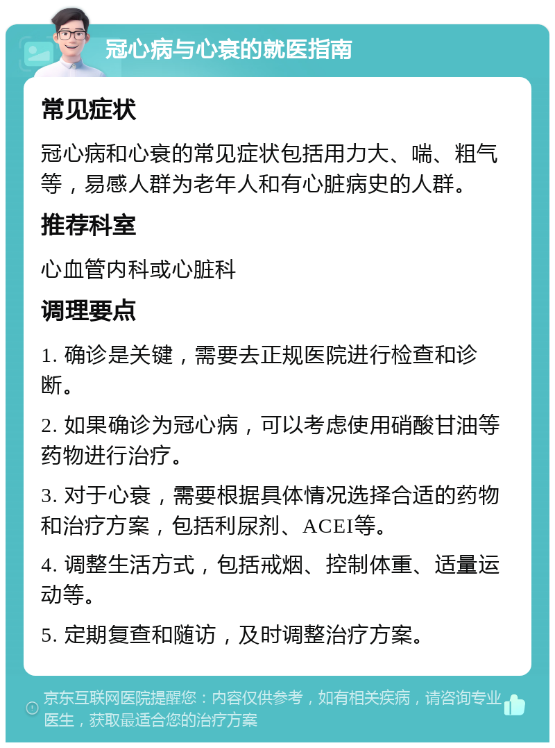 冠心病与心衰的就医指南 常见症状 冠心病和心衰的常见症状包括用力大、喘、粗气等，易感人群为老年人和有心脏病史的人群。 推荐科室 心血管内科或心脏科 调理要点 1. 确诊是关键，需要去正规医院进行检查和诊断。 2. 如果确诊为冠心病，可以考虑使用硝酸甘油等药物进行治疗。 3. 对于心衰，需要根据具体情况选择合适的药物和治疗方案，包括利尿剂、ACEI等。 4. 调整生活方式，包括戒烟、控制体重、适量运动等。 5. 定期复查和随访，及时调整治疗方案。