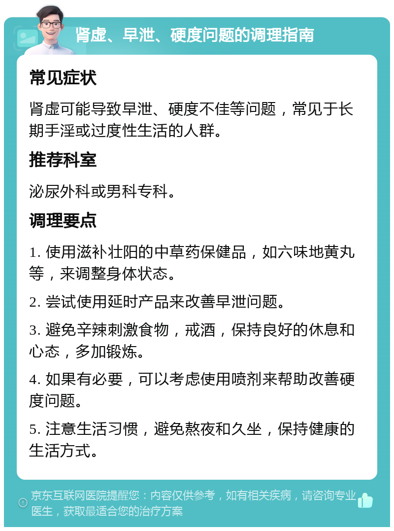 肾虚、早泄、硬度问题的调理指南 常见症状 肾虚可能导致早泄、硬度不佳等问题，常见于长期手淫或过度性生活的人群。 推荐科室 泌尿外科或男科专科。 调理要点 1. 使用滋补壮阳的中草药保健品，如六味地黄丸等，来调整身体状态。 2. 尝试使用延时产品来改善早泄问题。 3. 避免辛辣刺激食物，戒酒，保持良好的休息和心态，多加锻炼。 4. 如果有必要，可以考虑使用喷剂来帮助改善硬度问题。 5. 注意生活习惯，避免熬夜和久坐，保持健康的生活方式。