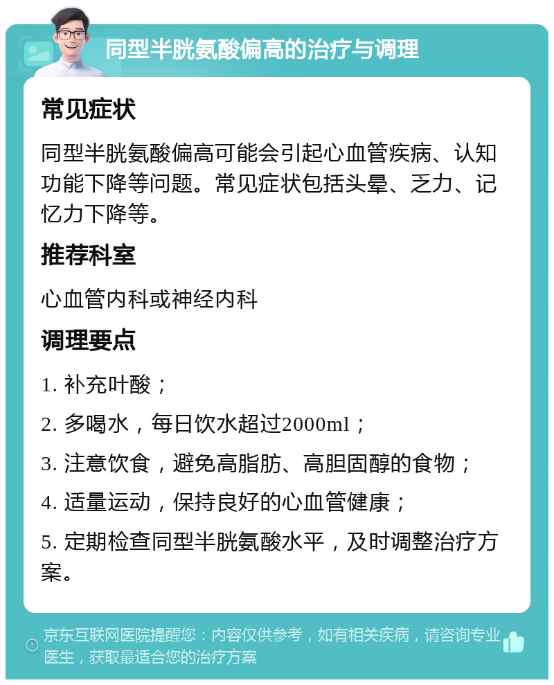 同型半胱氨酸偏高的治疗与调理 常见症状 同型半胱氨酸偏高可能会引起心血管疾病、认知功能下降等问题。常见症状包括头晕、乏力、记忆力下降等。 推荐科室 心血管内科或神经内科 调理要点 1. 补充叶酸； 2. 多喝水，每日饮水超过2000ml； 3. 注意饮食，避免高脂肪、高胆固醇的食物； 4. 适量运动，保持良好的心血管健康； 5. 定期检查同型半胱氨酸水平，及时调整治疗方案。