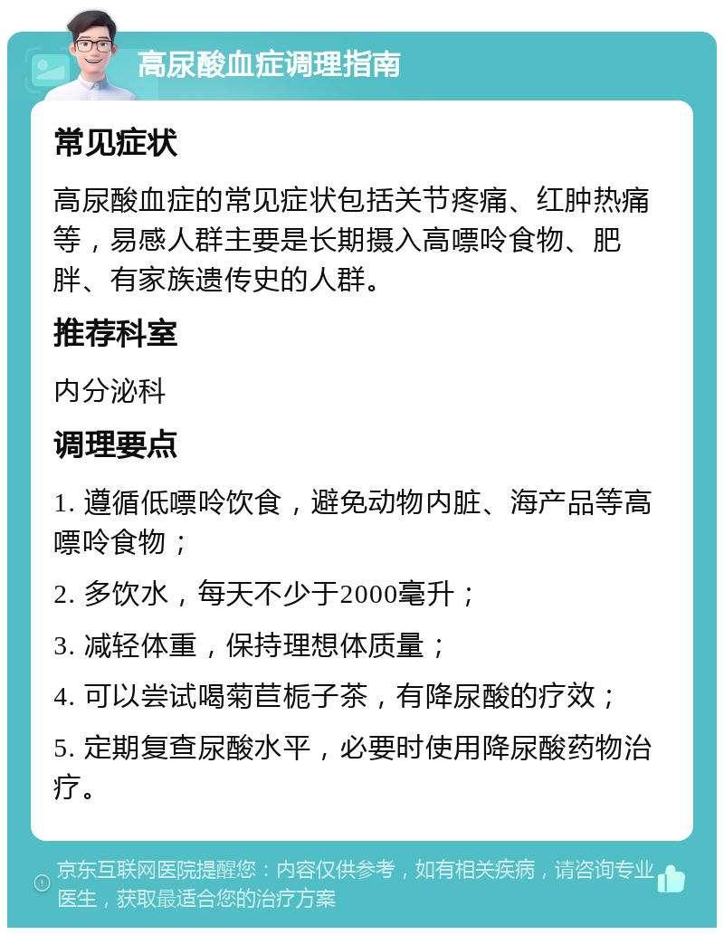 高尿酸血症调理指南 常见症状 高尿酸血症的常见症状包括关节疼痛、红肿热痛等，易感人群主要是长期摄入高嘌呤食物、肥胖、有家族遗传史的人群。 推荐科室 内分泌科 调理要点 1. 遵循低嘌呤饮食，避免动物内脏、海产品等高嘌呤食物； 2. 多饮水，每天不少于2000毫升； 3. 减轻体重，保持理想体质量； 4. 可以尝试喝菊苣栀子茶，有降尿酸的疗效； 5. 定期复查尿酸水平，必要时使用降尿酸药物治疗。