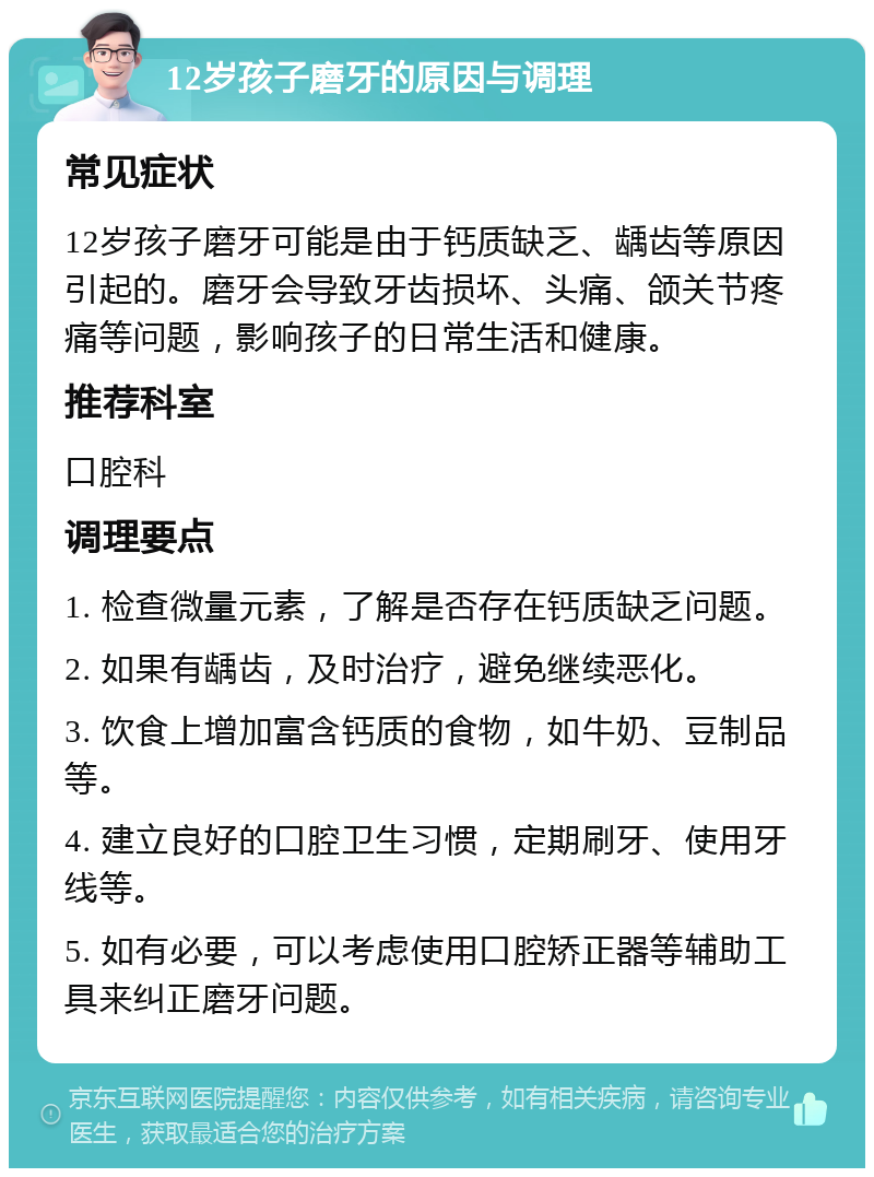 12岁孩子磨牙的原因与调理 常见症状 12岁孩子磨牙可能是由于钙质缺乏、龋齿等原因引起的。磨牙会导致牙齿损坏、头痛、颌关节疼痛等问题，影响孩子的日常生活和健康。 推荐科室 口腔科 调理要点 1. 检查微量元素，了解是否存在钙质缺乏问题。 2. 如果有龋齿，及时治疗，避免继续恶化。 3. 饮食上增加富含钙质的食物，如牛奶、豆制品等。 4. 建立良好的口腔卫生习惯，定期刷牙、使用牙线等。 5. 如有必要，可以考虑使用口腔矫正器等辅助工具来纠正磨牙问题。