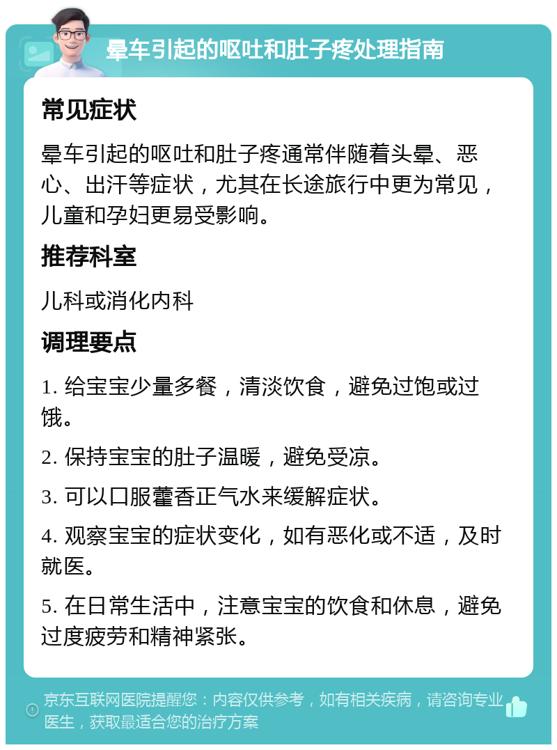 晕车引起的呕吐和肚子疼处理指南 常见症状 晕车引起的呕吐和肚子疼通常伴随着头晕、恶心、出汗等症状，尤其在长途旅行中更为常见，儿童和孕妇更易受影响。 推荐科室 儿科或消化内科 调理要点 1. 给宝宝少量多餐，清淡饮食，避免过饱或过饿。 2. 保持宝宝的肚子温暖，避免受凉。 3. 可以口服藿香正气水来缓解症状。 4. 观察宝宝的症状变化，如有恶化或不适，及时就医。 5. 在日常生活中，注意宝宝的饮食和休息，避免过度疲劳和精神紧张。