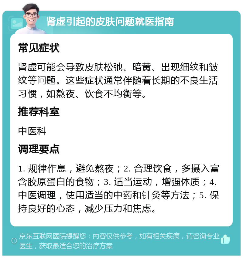 肾虚引起的皮肤问题就医指南 常见症状 肾虚可能会导致皮肤松弛、暗黄、出现细纹和皱纹等问题。这些症状通常伴随着长期的不良生活习惯，如熬夜、饮食不均衡等。 推荐科室 中医科 调理要点 1. 规律作息，避免熬夜；2. 合理饮食，多摄入富含胶原蛋白的食物；3. 适当运动，增强体质；4. 中医调理，使用适当的中药和针灸等方法；5. 保持良好的心态，减少压力和焦虑。