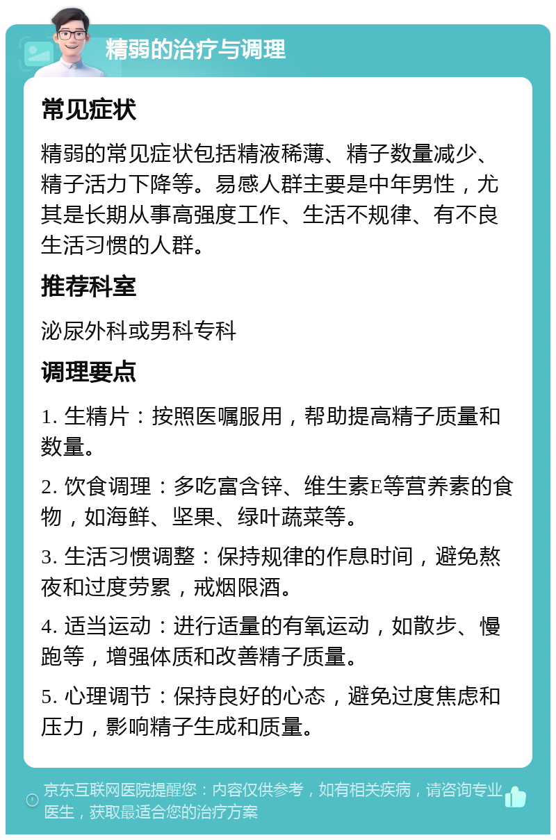 精弱的治疗与调理 常见症状 精弱的常见症状包括精液稀薄、精子数量减少、精子活力下降等。易感人群主要是中年男性，尤其是长期从事高强度工作、生活不规律、有不良生活习惯的人群。 推荐科室 泌尿外科或男科专科 调理要点 1. 生精片：按照医嘱服用，帮助提高精子质量和数量。 2. 饮食调理：多吃富含锌、维生素E等营养素的食物，如海鲜、坚果、绿叶蔬菜等。 3. 生活习惯调整：保持规律的作息时间，避免熬夜和过度劳累，戒烟限酒。 4. 适当运动：进行适量的有氧运动，如散步、慢跑等，增强体质和改善精子质量。 5. 心理调节：保持良好的心态，避免过度焦虑和压力，影响精子生成和质量。