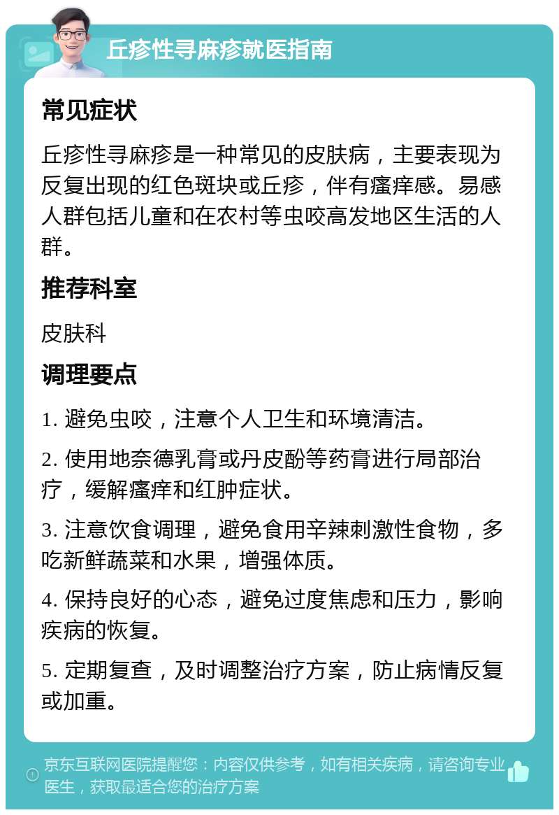 丘疹性寻麻疹就医指南 常见症状 丘疹性寻麻疹是一种常见的皮肤病，主要表现为反复出现的红色斑块或丘疹，伴有瘙痒感。易感人群包括儿童和在农村等虫咬高发地区生活的人群。 推荐科室 皮肤科 调理要点 1. 避免虫咬，注意个人卫生和环境清洁。 2. 使用地奈德乳膏或丹皮酚等药膏进行局部治疗，缓解瘙痒和红肿症状。 3. 注意饮食调理，避免食用辛辣刺激性食物，多吃新鲜蔬菜和水果，增强体质。 4. 保持良好的心态，避免过度焦虑和压力，影响疾病的恢复。 5. 定期复查，及时调整治疗方案，防止病情反复或加重。