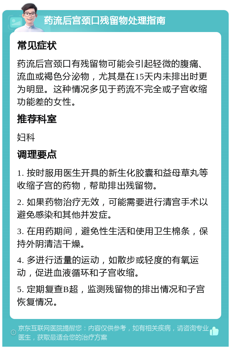 药流后宫颈口残留物处理指南 常见症状 药流后宫颈口有残留物可能会引起轻微的腹痛、流血或褐色分泌物，尤其是在15天内未排出时更为明显。这种情况多见于药流不完全或子宫收缩功能差的女性。 推荐科室 妇科 调理要点 1. 按时服用医生开具的新生化胶囊和益母草丸等收缩子宫的药物，帮助排出残留物。 2. 如果药物治疗无效，可能需要进行清宫手术以避免感染和其他并发症。 3. 在用药期间，避免性生活和使用卫生棉条，保持外阴清洁干燥。 4. 多进行适量的运动，如散步或轻度的有氧运动，促进血液循环和子宫收缩。 5. 定期复查B超，监测残留物的排出情况和子宫恢复情况。