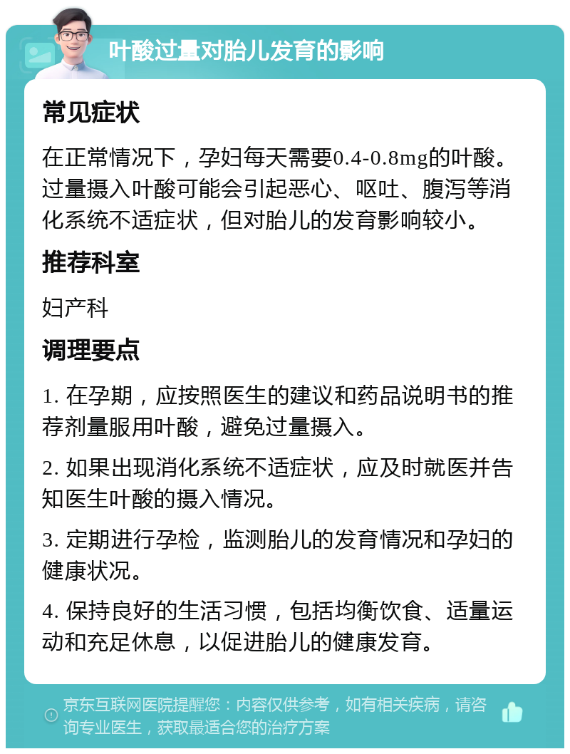 叶酸过量对胎儿发育的影响 常见症状 在正常情况下，孕妇每天需要0.4-0.8mg的叶酸。过量摄入叶酸可能会引起恶心、呕吐、腹泻等消化系统不适症状，但对胎儿的发育影响较小。 推荐科室 妇产科 调理要点 1. 在孕期，应按照医生的建议和药品说明书的推荐剂量服用叶酸，避免过量摄入。 2. 如果出现消化系统不适症状，应及时就医并告知医生叶酸的摄入情况。 3. 定期进行孕检，监测胎儿的发育情况和孕妇的健康状况。 4. 保持良好的生活习惯，包括均衡饮食、适量运动和充足休息，以促进胎儿的健康发育。