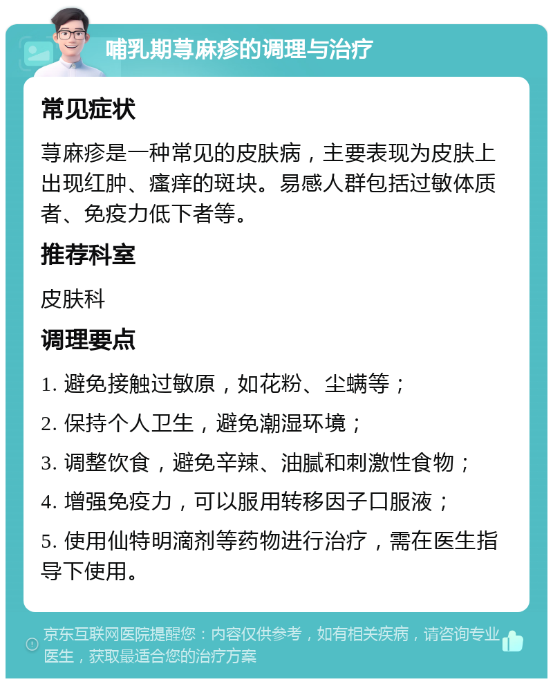 哺乳期荨麻疹的调理与治疗 常见症状 荨麻疹是一种常见的皮肤病，主要表现为皮肤上出现红肿、瘙痒的斑块。易感人群包括过敏体质者、免疫力低下者等。 推荐科室 皮肤科 调理要点 1. 避免接触过敏原，如花粉、尘螨等； 2. 保持个人卫生，避免潮湿环境； 3. 调整饮食，避免辛辣、油腻和刺激性食物； 4. 增强免疫力，可以服用转移因子口服液； 5. 使用仙特明滴剂等药物进行治疗，需在医生指导下使用。