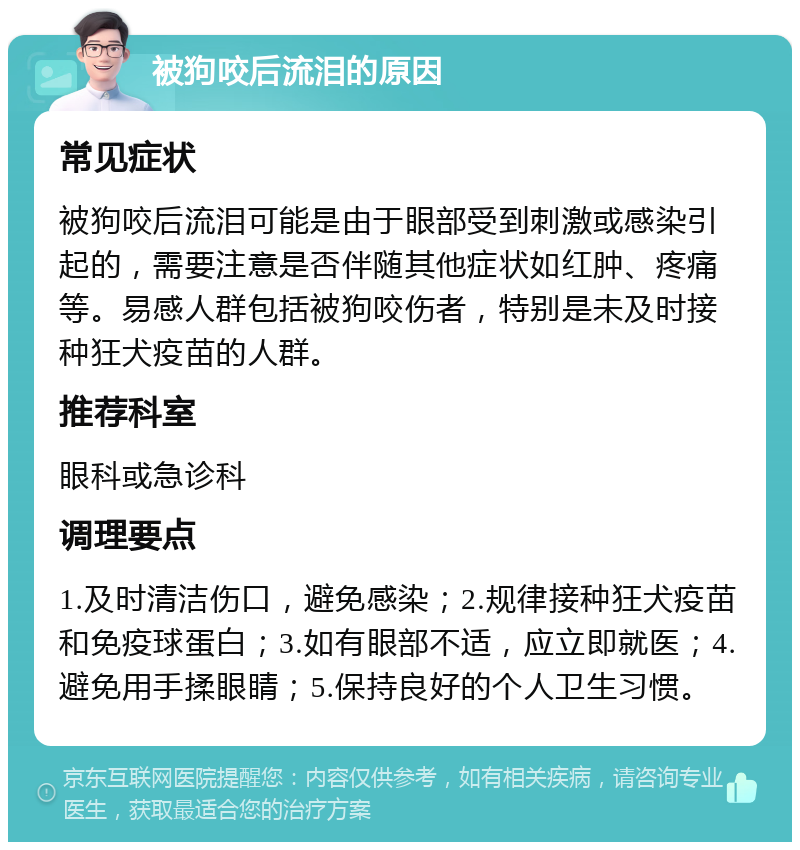 被狗咬后流泪的原因 常见症状 被狗咬后流泪可能是由于眼部受到刺激或感染引起的，需要注意是否伴随其他症状如红肿、疼痛等。易感人群包括被狗咬伤者，特别是未及时接种狂犬疫苗的人群。 推荐科室 眼科或急诊科 调理要点 1.及时清洁伤口，避免感染；2.规律接种狂犬疫苗和免疫球蛋白；3.如有眼部不适，应立即就医；4.避免用手揉眼睛；5.保持良好的个人卫生习惯。