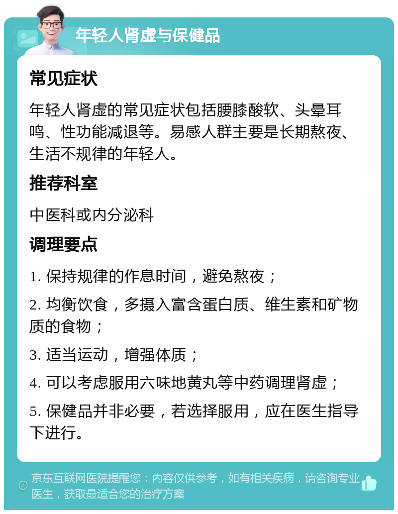 年轻人肾虚与保健品 常见症状 年轻人肾虚的常见症状包括腰膝酸软、头晕耳鸣、性功能减退等。易感人群主要是长期熬夜、生活不规律的年轻人。 推荐科室 中医科或内分泌科 调理要点 1. 保持规律的作息时间，避免熬夜； 2. 均衡饮食，多摄入富含蛋白质、维生素和矿物质的食物； 3. 适当运动，增强体质； 4. 可以考虑服用六味地黄丸等中药调理肾虚； 5. 保健品并非必要，若选择服用，应在医生指导下进行。