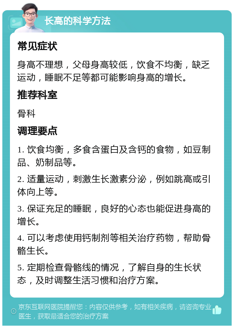 长高的科学方法 常见症状 身高不理想，父母身高较低，饮食不均衡，缺乏运动，睡眠不足等都可能影响身高的增长。 推荐科室 骨科 调理要点 1. 饮食均衡，多食含蛋白及含钙的食物，如豆制品、奶制品等。 2. 适量运动，刺激生长激素分泌，例如跳高或引体向上等。 3. 保证充足的睡眠，良好的心态也能促进身高的增长。 4. 可以考虑使用钙制剂等相关治疗药物，帮助骨骼生长。 5. 定期检查骨骼线的情况，了解自身的生长状态，及时调整生活习惯和治疗方案。