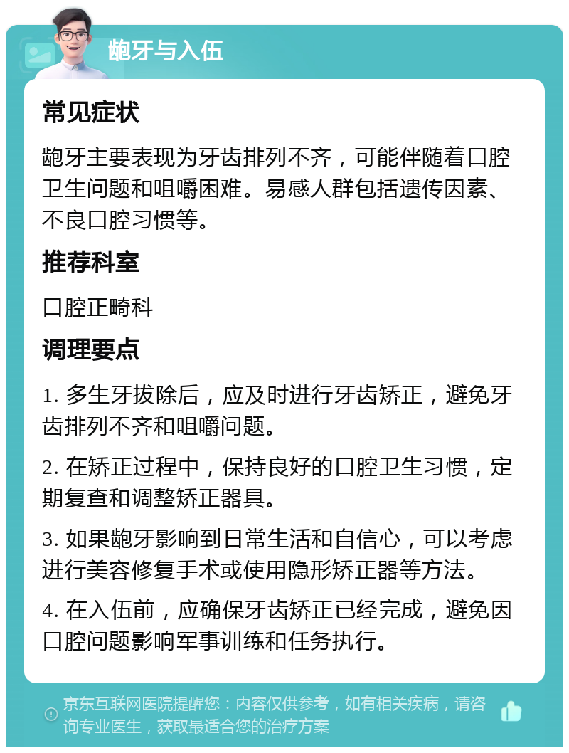 龅牙与入伍 常见症状 龅牙主要表现为牙齿排列不齐，可能伴随着口腔卫生问题和咀嚼困难。易感人群包括遗传因素、不良口腔习惯等。 推荐科室 口腔正畸科 调理要点 1. 多生牙拔除后，应及时进行牙齿矫正，避免牙齿排列不齐和咀嚼问题。 2. 在矫正过程中，保持良好的口腔卫生习惯，定期复查和调整矫正器具。 3. 如果龅牙影响到日常生活和自信心，可以考虑进行美容修复手术或使用隐形矫正器等方法。 4. 在入伍前，应确保牙齿矫正已经完成，避免因口腔问题影响军事训练和任务执行。