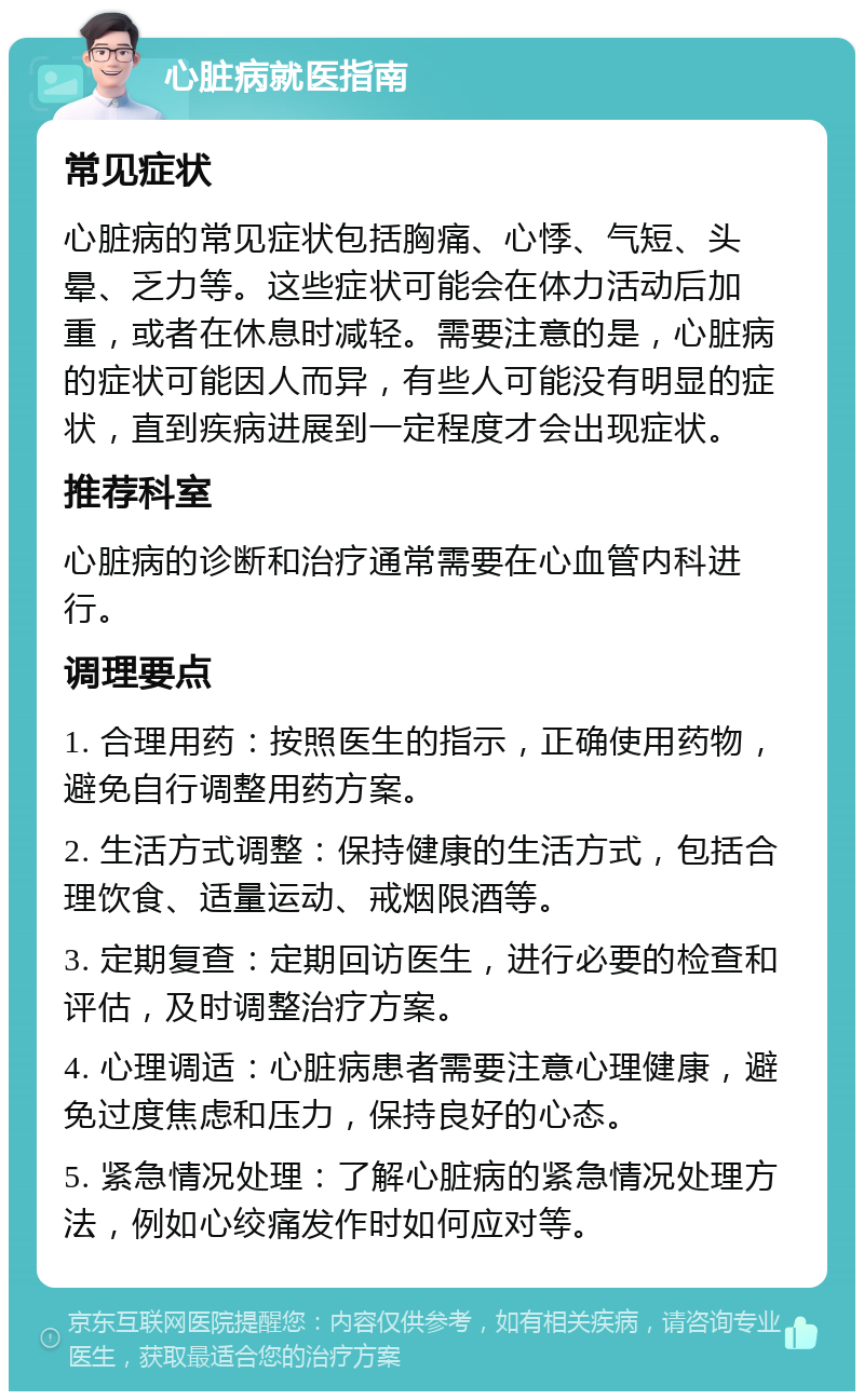 心脏病就医指南 常见症状 心脏病的常见症状包括胸痛、心悸、气短、头晕、乏力等。这些症状可能会在体力活动后加重，或者在休息时减轻。需要注意的是，心脏病的症状可能因人而异，有些人可能没有明显的症状，直到疾病进展到一定程度才会出现症状。 推荐科室 心脏病的诊断和治疗通常需要在心血管内科进行。 调理要点 1. 合理用药：按照医生的指示，正确使用药物，避免自行调整用药方案。 2. 生活方式调整：保持健康的生活方式，包括合理饮食、适量运动、戒烟限酒等。 3. 定期复查：定期回访医生，进行必要的检查和评估，及时调整治疗方案。 4. 心理调适：心脏病患者需要注意心理健康，避免过度焦虑和压力，保持良好的心态。 5. 紧急情况处理：了解心脏病的紧急情况处理方法，例如心绞痛发作时如何应对等。