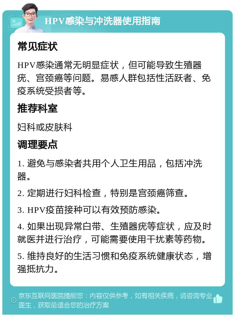 HPV感染与冲洗器使用指南 常见症状 HPV感染通常无明显症状，但可能导致生殖器疣、宫颈癌等问题。易感人群包括性活跃者、免疫系统受损者等。 推荐科室 妇科或皮肤科 调理要点 1. 避免与感染者共用个人卫生用品，包括冲洗器。 2. 定期进行妇科检查，特别是宫颈癌筛查。 3. HPV疫苗接种可以有效预防感染。 4. 如果出现异常白带、生殖器疣等症状，应及时就医并进行治疗，可能需要使用干扰素等药物。 5. 维持良好的生活习惯和免疫系统健康状态，增强抵抗力。