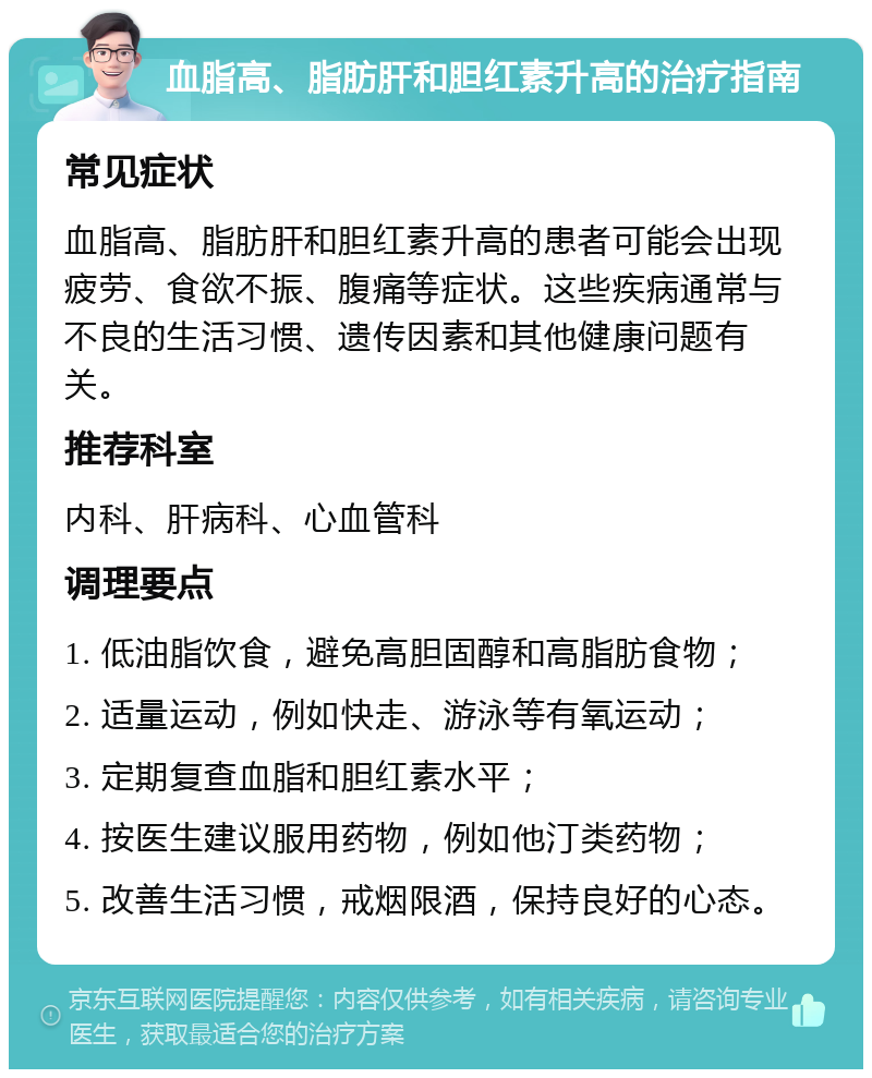 血脂高、脂肪肝和胆红素升高的治疗指南 常见症状 血脂高、脂肪肝和胆红素升高的患者可能会出现疲劳、食欲不振、腹痛等症状。这些疾病通常与不良的生活习惯、遗传因素和其他健康问题有关。 推荐科室 内科、肝病科、心血管科 调理要点 1. 低油脂饮食，避免高胆固醇和高脂肪食物； 2. 适量运动，例如快走、游泳等有氧运动； 3. 定期复查血脂和胆红素水平； 4. 按医生建议服用药物，例如他汀类药物； 5. 改善生活习惯，戒烟限酒，保持良好的心态。