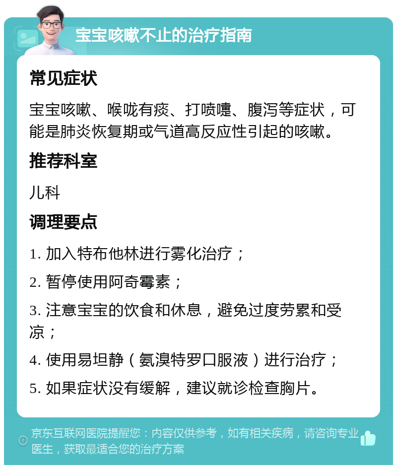 宝宝咳嗽不止的治疗指南 常见症状 宝宝咳嗽、喉咙有痰、打喷嚏、腹泻等症状，可能是肺炎恢复期或气道高反应性引起的咳嗽。 推荐科室 儿科 调理要点 1. 加入特布他林进行雾化治疗； 2. 暂停使用阿奇霉素； 3. 注意宝宝的饮食和休息，避免过度劳累和受凉； 4. 使用易坦静（氨溴特罗口服液）进行治疗； 5. 如果症状没有缓解，建议就诊检查胸片。