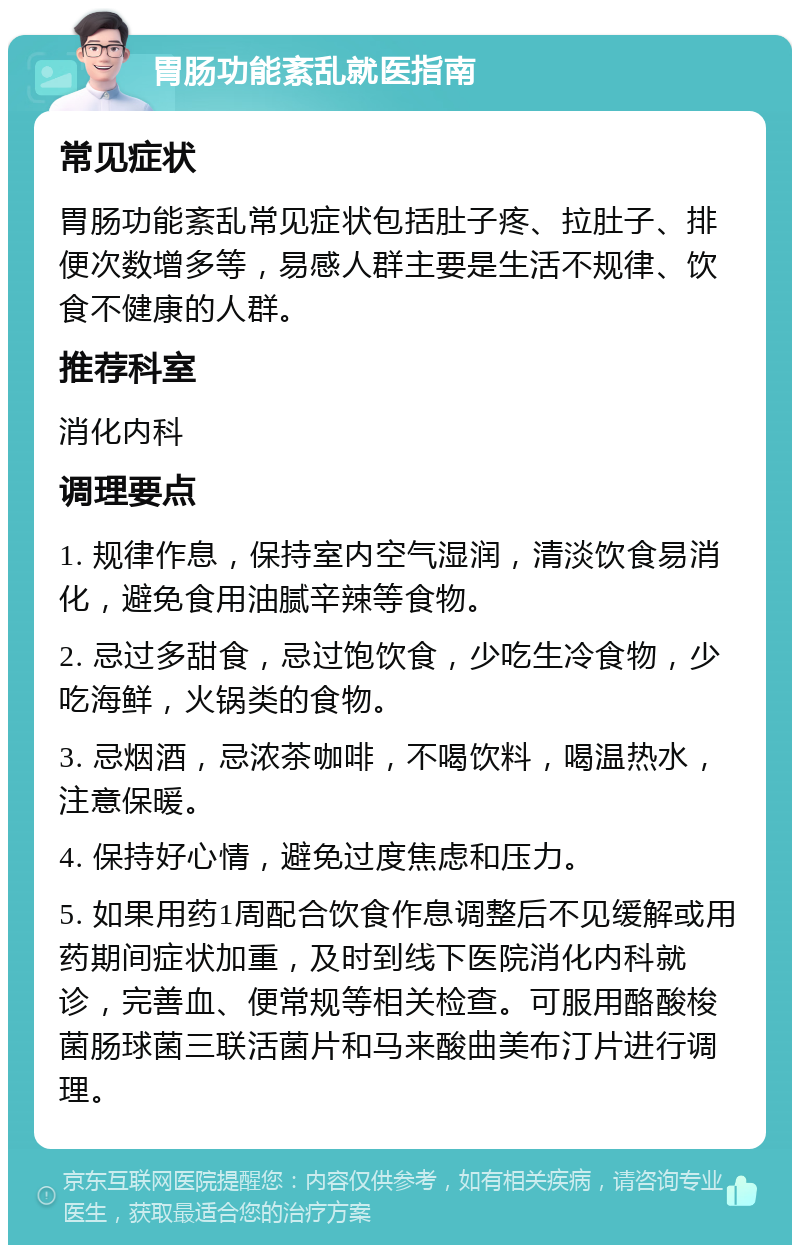 胃肠功能紊乱就医指南 常见症状 胃肠功能紊乱常见症状包括肚子疼、拉肚子、排便次数增多等，易感人群主要是生活不规律、饮食不健康的人群。 推荐科室 消化内科 调理要点 1. 规律作息，保持室内空气湿润，清淡饮食易消化，避免食用油腻辛辣等食物。 2. 忌过多甜食，忌过饱饮食，少吃生冷食物，少吃海鲜，火锅类的食物。 3. 忌烟酒，忌浓茶咖啡，不喝饮料，喝温热水，注意保暖。 4. 保持好心情，避免过度焦虑和压力。 5. 如果用药1周配合饮食作息调整后不见缓解或用药期间症状加重，及时到线下医院消化内科就诊，完善血、便常规等相关检查。可服用酪酸梭菌肠球菌三联活菌片和马来酸曲美布汀片进行调理。