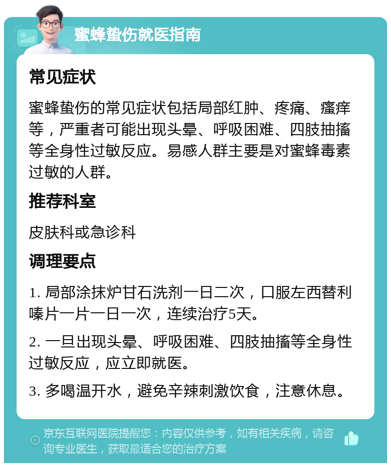 蜜蜂蛰伤就医指南 常见症状 蜜蜂蛰伤的常见症状包括局部红肿、疼痛、瘙痒等，严重者可能出现头晕、呼吸困难、四肢抽搐等全身性过敏反应。易感人群主要是对蜜蜂毒素过敏的人群。 推荐科室 皮肤科或急诊科 调理要点 1. 局部涂抹炉甘石洗剂一日二次，口服左西替利嗪片一片一日一次，连续治疗5天。 2. 一旦出现头晕、呼吸困难、四肢抽搐等全身性过敏反应，应立即就医。 3. 多喝温开水，避免辛辣刺激饮食，注意休息。