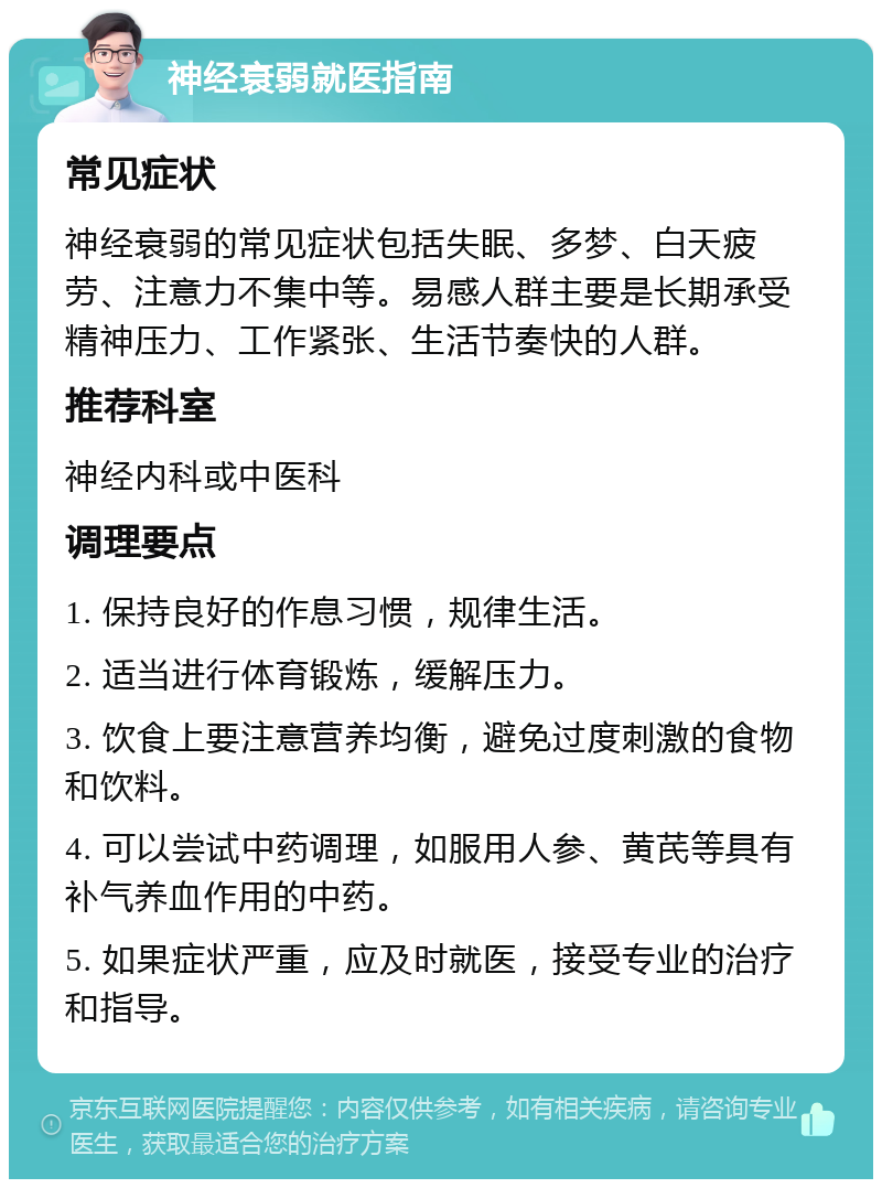 神经衰弱就医指南 常见症状 神经衰弱的常见症状包括失眠、多梦、白天疲劳、注意力不集中等。易感人群主要是长期承受精神压力、工作紧张、生活节奏快的人群。 推荐科室 神经内科或中医科 调理要点 1. 保持良好的作息习惯，规律生活。 2. 适当进行体育锻炼，缓解压力。 3. 饮食上要注意营养均衡，避免过度刺激的食物和饮料。 4. 可以尝试中药调理，如服用人参、黄芪等具有补气养血作用的中药。 5. 如果症状严重，应及时就医，接受专业的治疗和指导。