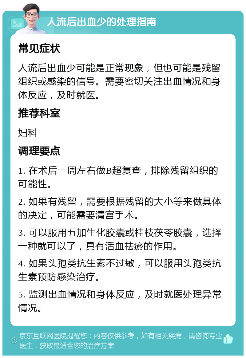 人流后出血少的处理指南 常见症状 人流后出血少可能是正常现象，但也可能是残留组织或感染的信号。需要密切关注出血情况和身体反应，及时就医。 推荐科室 妇科 调理要点 1. 在术后一周左右做B超复查，排除残留组织的可能性。 2. 如果有残留，需要根据残留的大小等来做具体的决定，可能需要清宫手术。 3. 可以服用五加生化胶囊或桂枝茯苓胶囊，选择一种就可以了，具有活血祛瘀的作用。 4. 如果头孢类抗生素不过敏，可以服用头孢类抗生素预防感染治疗。 5. 监测出血情况和身体反应，及时就医处理异常情况。