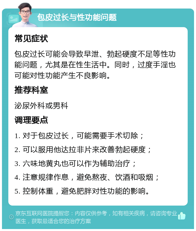 包皮过长与性功能问题 常见症状 包皮过长可能会导致早泄、勃起硬度不足等性功能问题，尤其是在性生活中。同时，过度手淫也可能对性功能产生不良影响。 推荐科室 泌尿外科或男科 调理要点 1. 对于包皮过长，可能需要手术切除； 2. 可以服用他达拉非片来改善勃起硬度； 3. 六味地黄丸也可以作为辅助治疗； 4. 注意规律作息，避免熬夜、饮酒和吸烟； 5. 控制体重，避免肥胖对性功能的影响。