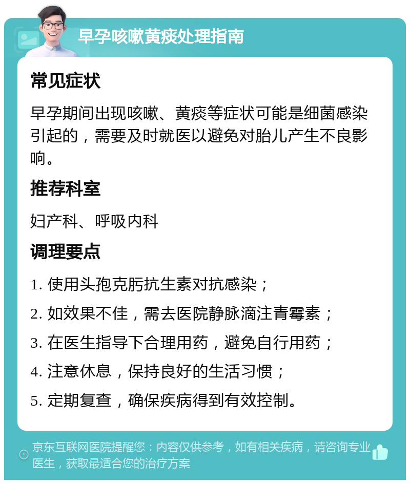 早孕咳嗽黄痰处理指南 常见症状 早孕期间出现咳嗽、黄痰等症状可能是细菌感染引起的，需要及时就医以避免对胎儿产生不良影响。 推荐科室 妇产科、呼吸内科 调理要点 1. 使用头孢克肟抗生素对抗感染； 2. 如效果不佳，需去医院静脉滴注青霉素； 3. 在医生指导下合理用药，避免自行用药； 4. 注意休息，保持良好的生活习惯； 5. 定期复查，确保疾病得到有效控制。