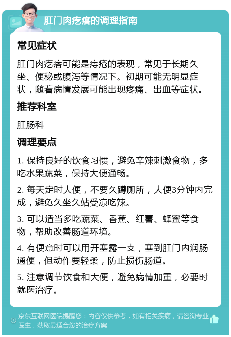 肛门肉疙瘩的调理指南 常见症状 肛门肉疙瘩可能是痔疮的表现，常见于长期久坐、便秘或腹泻等情况下。初期可能无明显症状，随着病情发展可能出现疼痛、出血等症状。 推荐科室 肛肠科 调理要点 1. 保持良好的饮食习惯，避免辛辣刺激食物，多吃水果蔬菜，保持大便通畅。 2. 每天定时大便，不要久蹲厕所，大便3分钟内完成，避免久坐久站受凉吃辣。 3. 可以适当多吃蔬菜、香蕉、红薯、蜂蜜等食物，帮助改善肠道环境。 4. 有便意时可以用开塞露一支，塞到肛门内润肠通便，但动作要轻柔，防止损伤肠道。 5. 注意调节饮食和大便，避免病情加重，必要时就医治疗。