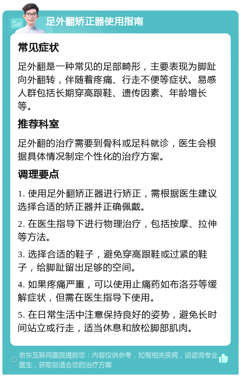 足外翻矫正器使用指南 常见症状 足外翻是一种常见的足部畸形，主要表现为脚趾向外翻转，伴随着疼痛、行走不便等症状。易感人群包括长期穿高跟鞋、遗传因素、年龄增长等。 推荐科室 足外翻的治疗需要到骨科或足科就诊，医生会根据具体情况制定个性化的治疗方案。 调理要点 1. 使用足外翻矫正器进行矫正，需根据医生建议选择合适的矫正器并正确佩戴。 2. 在医生指导下进行物理治疗，包括按摩、拉伸等方法。 3. 选择合适的鞋子，避免穿高跟鞋或过紧的鞋子，给脚趾留出足够的空间。 4. 如果疼痛严重，可以使用止痛药如布洛芬等缓解症状，但需在医生指导下使用。 5. 在日常生活中注意保持良好的姿势，避免长时间站立或行走，适当休息和放松脚部肌肉。