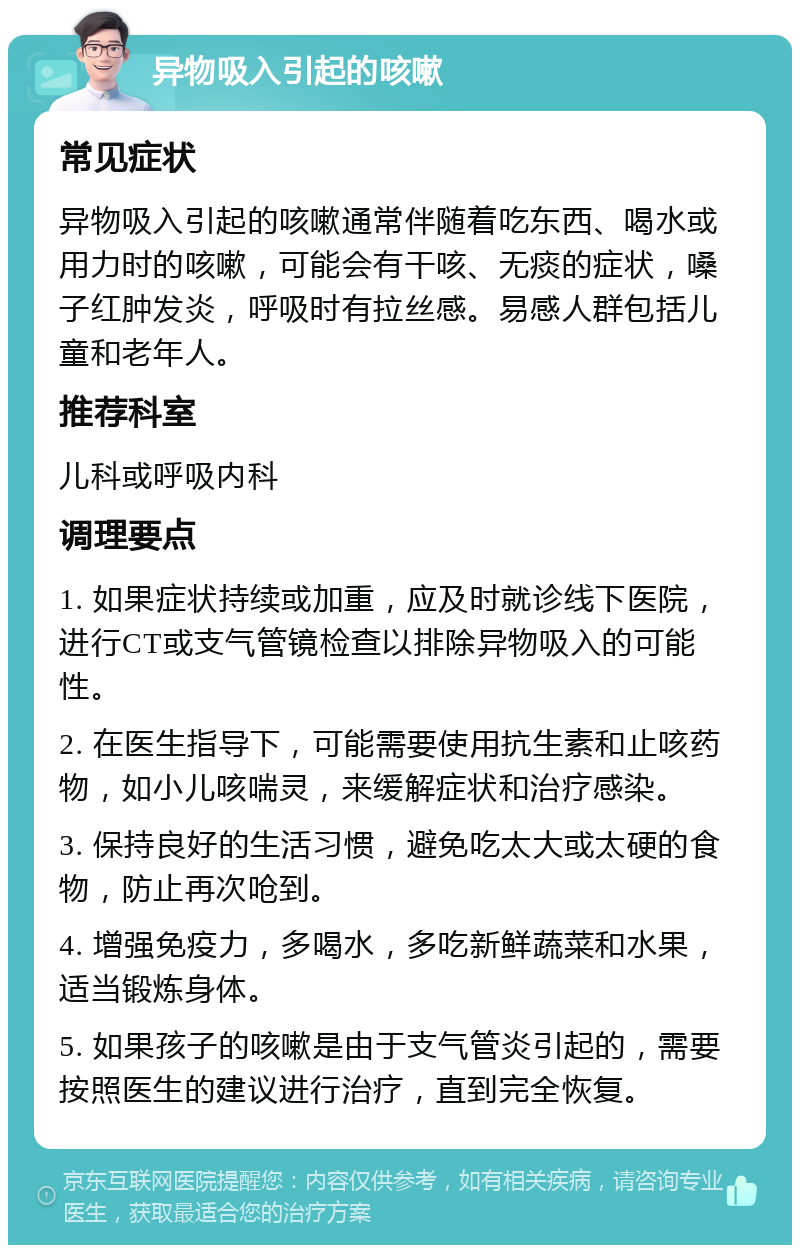 异物吸入引起的咳嗽 常见症状 异物吸入引起的咳嗽通常伴随着吃东西、喝水或用力时的咳嗽，可能会有干咳、无痰的症状，嗓子红肿发炎，呼吸时有拉丝感。易感人群包括儿童和老年人。 推荐科室 儿科或呼吸内科 调理要点 1. 如果症状持续或加重，应及时就诊线下医院，进行CT或支气管镜检查以排除异物吸入的可能性。 2. 在医生指导下，可能需要使用抗生素和止咳药物，如小儿咳喘灵，来缓解症状和治疗感染。 3. 保持良好的生活习惯，避免吃太大或太硬的食物，防止再次呛到。 4. 增强免疫力，多喝水，多吃新鲜蔬菜和水果，适当锻炼身体。 5. 如果孩子的咳嗽是由于支气管炎引起的，需要按照医生的建议进行治疗，直到完全恢复。