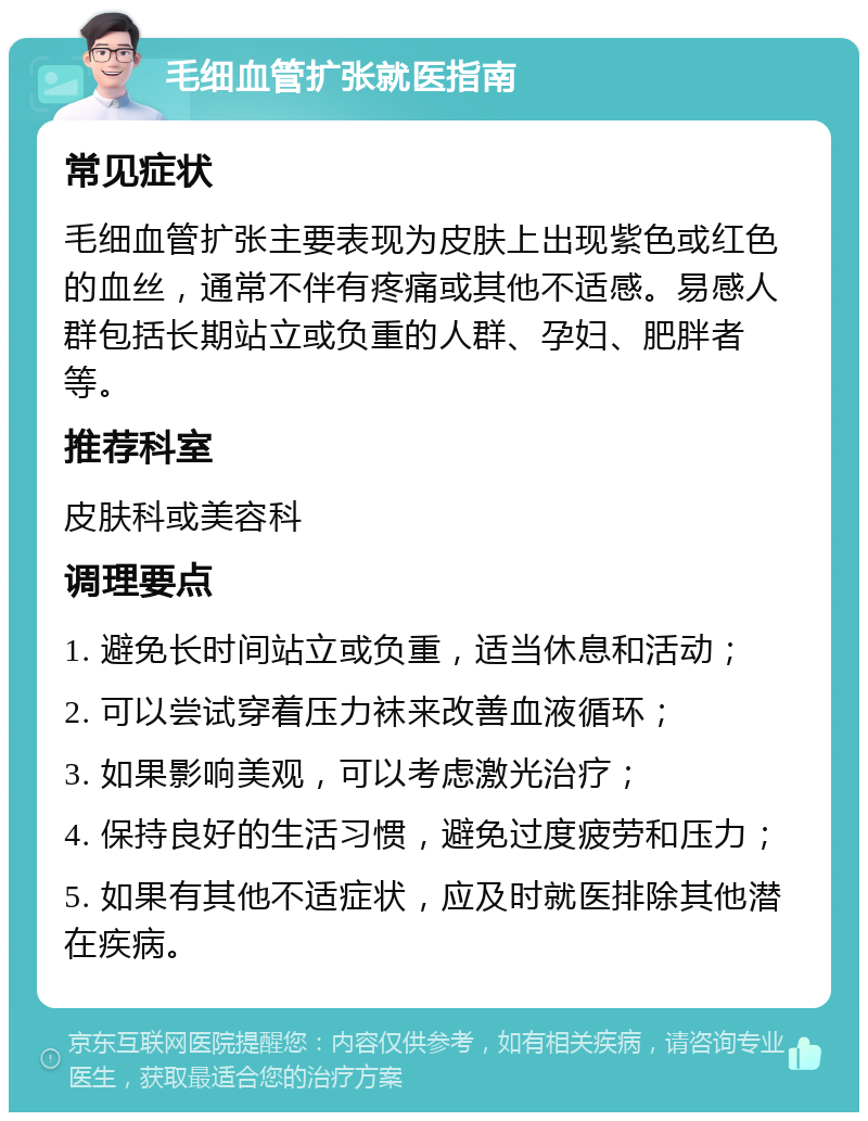 毛细血管扩张就医指南 常见症状 毛细血管扩张主要表现为皮肤上出现紫色或红色的血丝，通常不伴有疼痛或其他不适感。易感人群包括长期站立或负重的人群、孕妇、肥胖者等。 推荐科室 皮肤科或美容科 调理要点 1. 避免长时间站立或负重，适当休息和活动； 2. 可以尝试穿着压力袜来改善血液循环； 3. 如果影响美观，可以考虑激光治疗； 4. 保持良好的生活习惯，避免过度疲劳和压力； 5. 如果有其他不适症状，应及时就医排除其他潜在疾病。