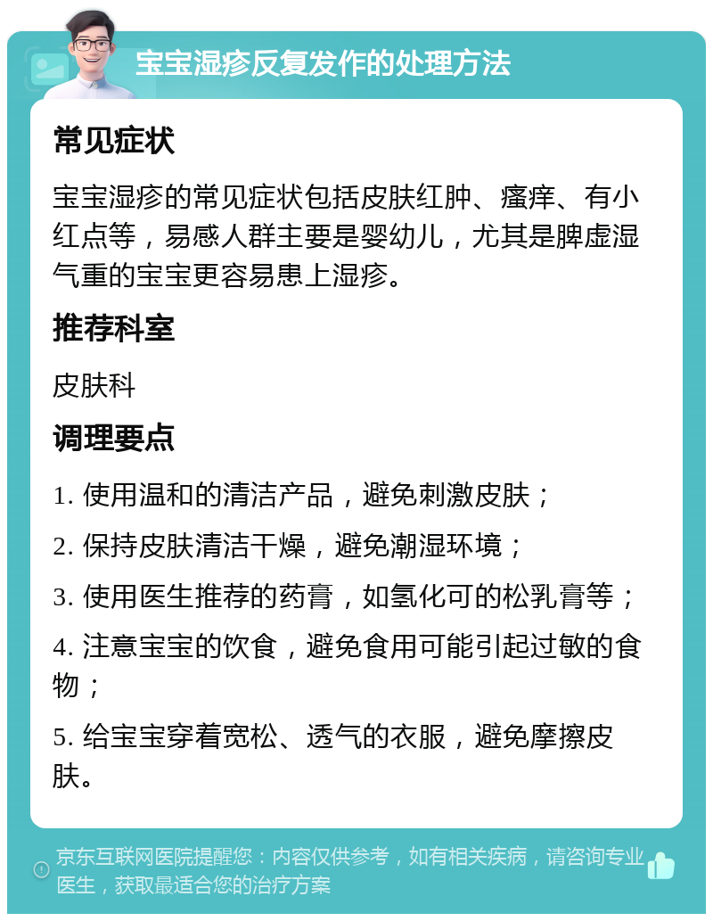 宝宝湿疹反复发作的处理方法 常见症状 宝宝湿疹的常见症状包括皮肤红肿、瘙痒、有小红点等，易感人群主要是婴幼儿，尤其是脾虚湿气重的宝宝更容易患上湿疹。 推荐科室 皮肤科 调理要点 1. 使用温和的清洁产品，避免刺激皮肤； 2. 保持皮肤清洁干燥，避免潮湿环境； 3. 使用医生推荐的药膏，如氢化可的松乳膏等； 4. 注意宝宝的饮食，避免食用可能引起过敏的食物； 5. 给宝宝穿着宽松、透气的衣服，避免摩擦皮肤。