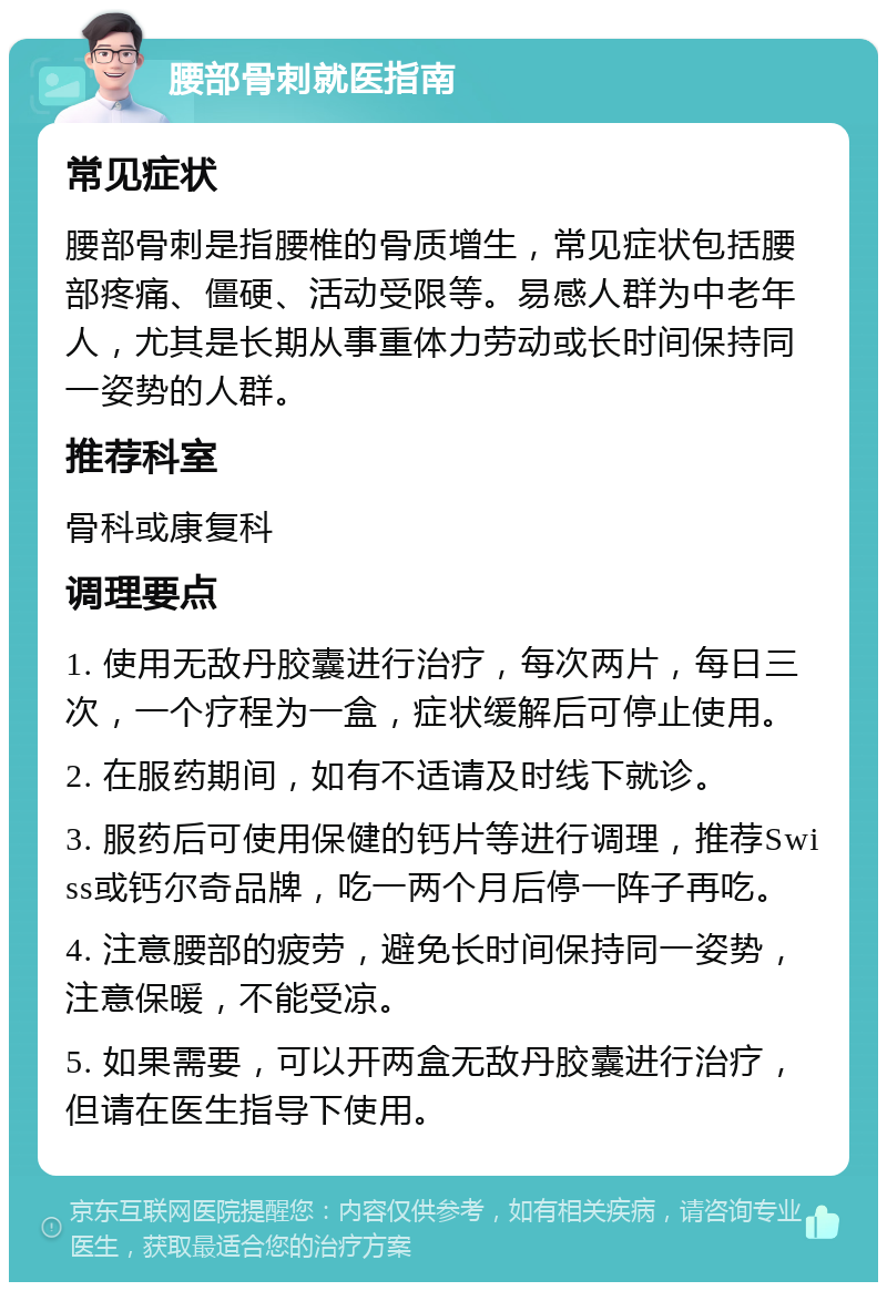 腰部骨刺就医指南 常见症状 腰部骨刺是指腰椎的骨质增生，常见症状包括腰部疼痛、僵硬、活动受限等。易感人群为中老年人，尤其是长期从事重体力劳动或长时间保持同一姿势的人群。 推荐科室 骨科或康复科 调理要点 1. 使用无敌丹胶囊进行治疗，每次两片，每日三次，一个疗程为一盒，症状缓解后可停止使用。 2. 在服药期间，如有不适请及时线下就诊。 3. 服药后可使用保健的钙片等进行调理，推荐Swiss或钙尔奇品牌，吃一两个月后停一阵子再吃。 4. 注意腰部的疲劳，避免长时间保持同一姿势，注意保暖，不能受凉。 5. 如果需要，可以开两盒无敌丹胶囊进行治疗，但请在医生指导下使用。