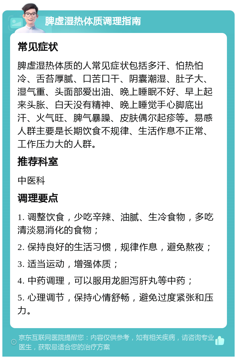 脾虚湿热体质调理指南 常见症状 脾虚湿热体质的人常见症状包括多汗、怕热怕冷、舌苔厚腻、口苦口干、阴囊潮湿、肚子大、湿气重、头面部爱出油、晚上睡眠不好、早上起来头胀、白天没有精神、晚上睡觉手心脚底出汗、火气旺、脾气暴躁、皮肤偶尔起疹等。易感人群主要是长期饮食不规律、生活作息不正常、工作压力大的人群。 推荐科室 中医科 调理要点 1. 调整饮食，少吃辛辣、油腻、生冷食物，多吃清淡易消化的食物； 2. 保持良好的生活习惯，规律作息，避免熬夜； 3. 适当运动，增强体质； 4. 中药调理，可以服用龙胆泻肝丸等中药； 5. 心理调节，保持心情舒畅，避免过度紧张和压力。