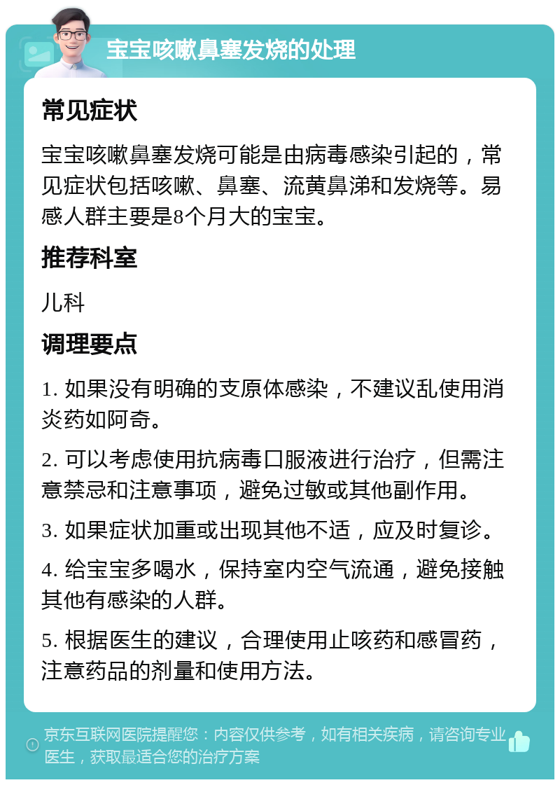 宝宝咳嗽鼻塞发烧的处理 常见症状 宝宝咳嗽鼻塞发烧可能是由病毒感染引起的，常见症状包括咳嗽、鼻塞、流黄鼻涕和发烧等。易感人群主要是8个月大的宝宝。 推荐科室 儿科 调理要点 1. 如果没有明确的支原体感染，不建议乱使用消炎药如阿奇。 2. 可以考虑使用抗病毒口服液进行治疗，但需注意禁忌和注意事项，避免过敏或其他副作用。 3. 如果症状加重或出现其他不适，应及时复诊。 4. 给宝宝多喝水，保持室内空气流通，避免接触其他有感染的人群。 5. 根据医生的建议，合理使用止咳药和感冒药，注意药品的剂量和使用方法。