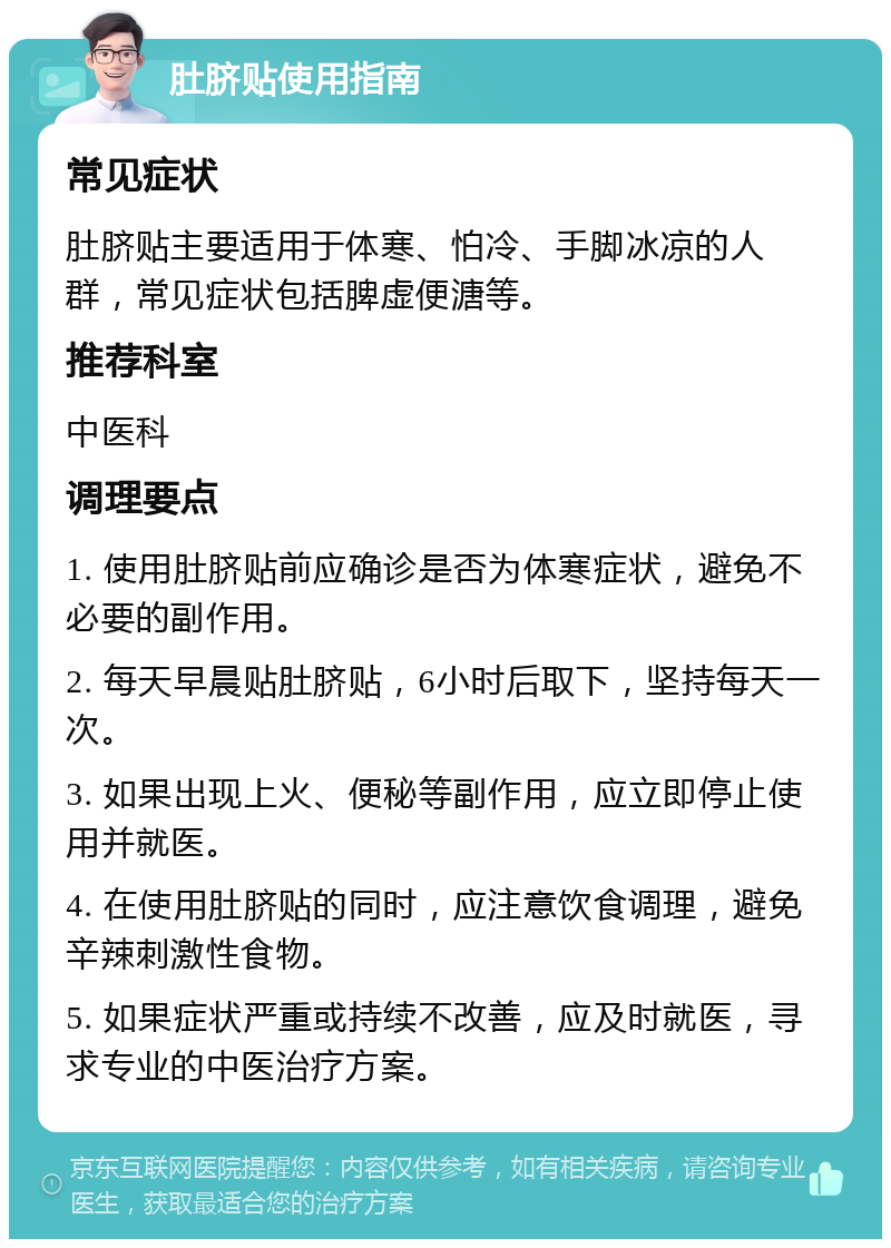 肚脐贴使用指南 常见症状 肚脐贴主要适用于体寒、怕冷、手脚冰凉的人群，常见症状包括脾虚便溏等。 推荐科室 中医科 调理要点 1. 使用肚脐贴前应确诊是否为体寒症状，避免不必要的副作用。 2. 每天早晨贴肚脐贴，6小时后取下，坚持每天一次。 3. 如果出现上火、便秘等副作用，应立即停止使用并就医。 4. 在使用肚脐贴的同时，应注意饮食调理，避免辛辣刺激性食物。 5. 如果症状严重或持续不改善，应及时就医，寻求专业的中医治疗方案。