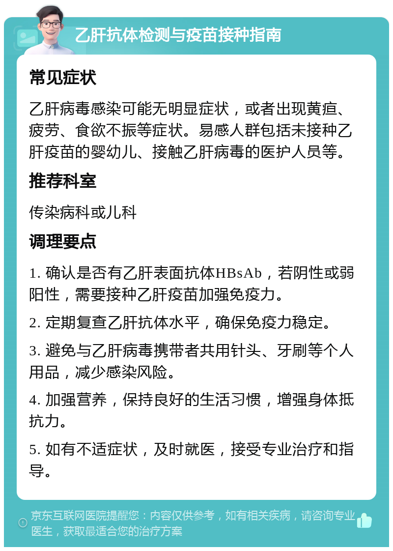 乙肝抗体检测与疫苗接种指南 常见症状 乙肝病毒感染可能无明显症状，或者出现黄疸、疲劳、食欲不振等症状。易感人群包括未接种乙肝疫苗的婴幼儿、接触乙肝病毒的医护人员等。 推荐科室 传染病科或儿科 调理要点 1. 确认是否有乙肝表面抗体HBsAb，若阴性或弱阳性，需要接种乙肝疫苗加强免疫力。 2. 定期复查乙肝抗体水平，确保免疫力稳定。 3. 避免与乙肝病毒携带者共用针头、牙刷等个人用品，减少感染风险。 4. 加强营养，保持良好的生活习惯，增强身体抵抗力。 5. 如有不适症状，及时就医，接受专业治疗和指导。