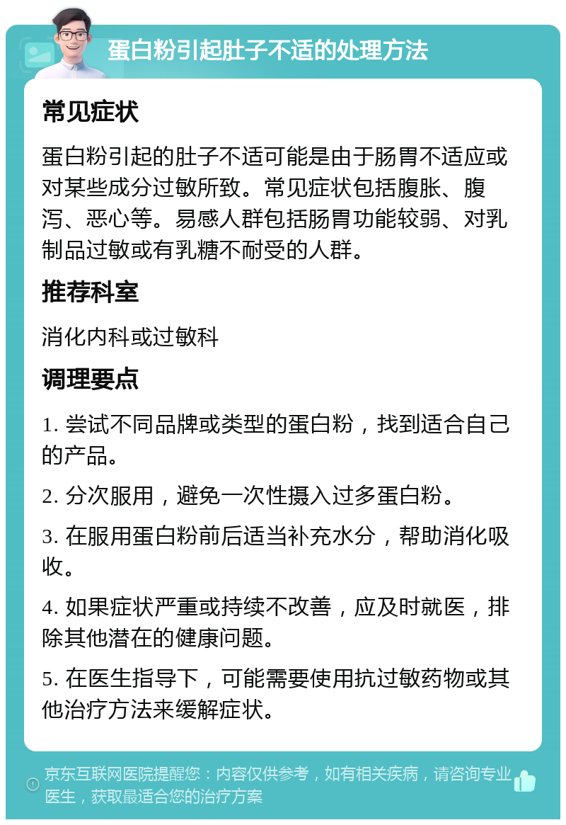 蛋白粉引起肚子不适的处理方法 常见症状 蛋白粉引起的肚子不适可能是由于肠胃不适应或对某些成分过敏所致。常见症状包括腹胀、腹泻、恶心等。易感人群包括肠胃功能较弱、对乳制品过敏或有乳糖不耐受的人群。 推荐科室 消化内科或过敏科 调理要点 1. 尝试不同品牌或类型的蛋白粉，找到适合自己的产品。 2. 分次服用，避免一次性摄入过多蛋白粉。 3. 在服用蛋白粉前后适当补充水分，帮助消化吸收。 4. 如果症状严重或持续不改善，应及时就医，排除其他潜在的健康问题。 5. 在医生指导下，可能需要使用抗过敏药物或其他治疗方法来缓解症状。