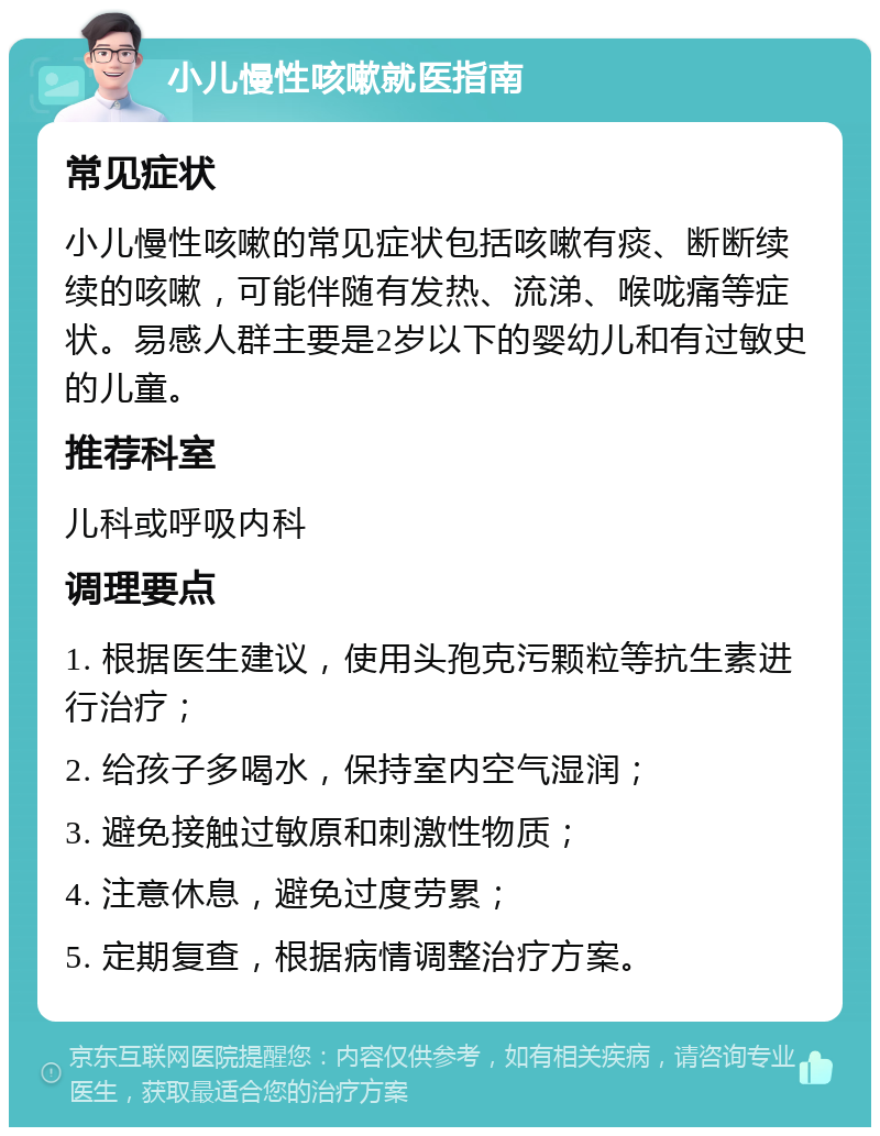 小儿慢性咳嗽就医指南 常见症状 小儿慢性咳嗽的常见症状包括咳嗽有痰、断断续续的咳嗽，可能伴随有发热、流涕、喉咙痛等症状。易感人群主要是2岁以下的婴幼儿和有过敏史的儿童。 推荐科室 儿科或呼吸内科 调理要点 1. 根据医生建议，使用头孢克污颗粒等抗生素进行治疗； 2. 给孩子多喝水，保持室内空气湿润； 3. 避免接触过敏原和刺激性物质； 4. 注意休息，避免过度劳累； 5. 定期复查，根据病情调整治疗方案。