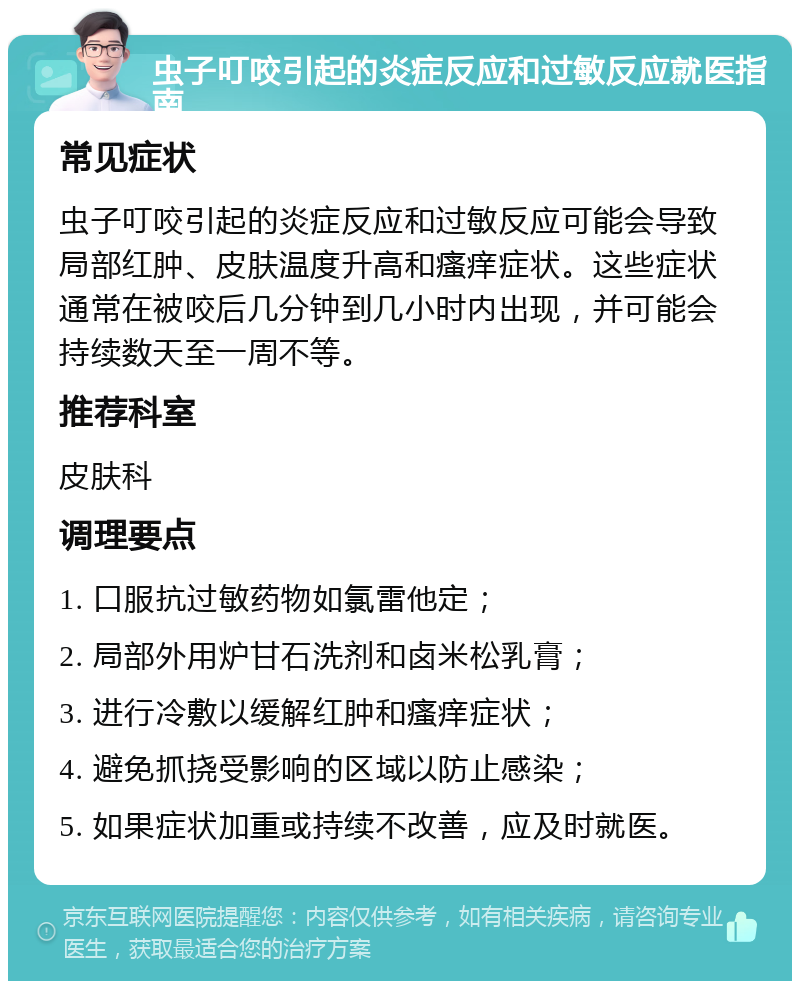 虫子叮咬引起的炎症反应和过敏反应就医指南 常见症状 虫子叮咬引起的炎症反应和过敏反应可能会导致局部红肿、皮肤温度升高和瘙痒症状。这些症状通常在被咬后几分钟到几小时内出现，并可能会持续数天至一周不等。 推荐科室 皮肤科 调理要点 1. 口服抗过敏药物如氯雷他定； 2. 局部外用炉甘石洗剂和卤米松乳膏； 3. 进行冷敷以缓解红肿和瘙痒症状； 4. 避免抓挠受影响的区域以防止感染； 5. 如果症状加重或持续不改善，应及时就医。